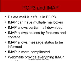 © Oxford University Press 2011
POP3 and IMAP
• Delete mail is default in POP3
• IMAP can have multiple mailboxes
• IMAP allows partial mail download
• IMAP allows access by features and
content
• IMAP allows message status to be
informed
• IMAP is more complicated
• Webmails provide everything IMAP
 