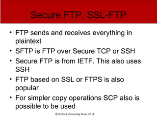 © Oxford University Press 2011
Secure FTP, SSL-FTP
• FTP sends and receives everything in
plaintext
• SFTP is FTP over Secure TCP or SSH
• Secure FTP is from IETF. This also uses
SSH
• FTP based on SSL or FTPS is also
popular
• For simpler copy operations SCP also is
possible to be used
 