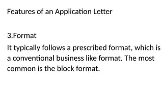 Features of an Application Letter
3.Format
It typically follows a prescribed format, which is
a conventional business like format. The most
common is the block format.
 