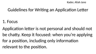 Guidelines for Writing an Application Letter
1. Focus
Application letter is not personal and should not
be chatty. Keep it focused: when you’re applying
for a position, including only information
relevant to the position.
Kader, Aliah Jane
 