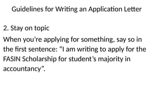 Guidelines for Writing an Application Letter
2. Stay on topic
When you’re applying for something, say so in
the first sentence: “I am writing to apply for the
FASIN Scholarship for student’s majority in
accountancy”.
 