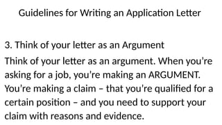 Guidelines for Writing an Application Letter
3. Think of your letter as an Argument
Think of your letter as an argument. When you’re
asking for a job, you’re making an ARGUMENT.
You’re making a claim – that you’re qualified for a
certain position – and you need to support your
claim with reasons and evidence.
 
