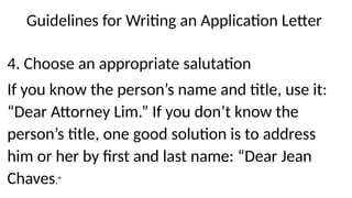 Guidelines for Writing an Application Letter
4. Choose an appropriate salutation
If you know the person’s name and title, use it:
“Dear Attorney Lim.” If you don’t know the
person’s title, one good solution is to address
him or her by first and last name: “Dear Jean
Chaves.”
 