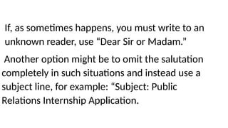 If, as sometimes happens, you must write to an
unknown reader, use “Dear Sir or Madam.”
Another option might be to omit the salutation
completely in such situations and instead use a
subject line, for example: “Subject: Public
Relations Internship Application.
 