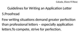Guidelines for Writing an Application Letter
5.Proofread
Few writing situations demand greater perfection
than professional letters – especially application
letters.To compete, strive for perfection.
Cabada, Eliane Fil Rose
 