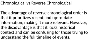 Chronological vs Reverse Chronological
The advantage of reverse chronological order is
that it prioritizes recent and up-to-date
information, making it more relevant. However,
the disadvantage is that it lacks historical
context and can be confusing for those trying to
understand the full timeline of events.
 