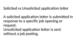 Solicited vs Unsolicited application letter
A solicited application letter is submitted in
response to a specific job opening or
request.
Unsolicited application letter is sent
without a job posting.
 