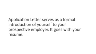 Application Letter serves as a formal
introduction of yourself to your
prospective employer. It goes with your
resume.
 