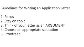 Guidelines for Writing an Application Letter
1. Focus
2. Stay on topic
3. Think of your letter as an ARGUMENT
4. Choose an appropriate salutation
5. Proofread
 