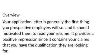 Overview
Your application letter is generally the first thing
you prospective employers will so, and it should
motivated them to read your resume. It provides a
positive impression since it contains your claims
that you have the qualification they are looking
for.
 