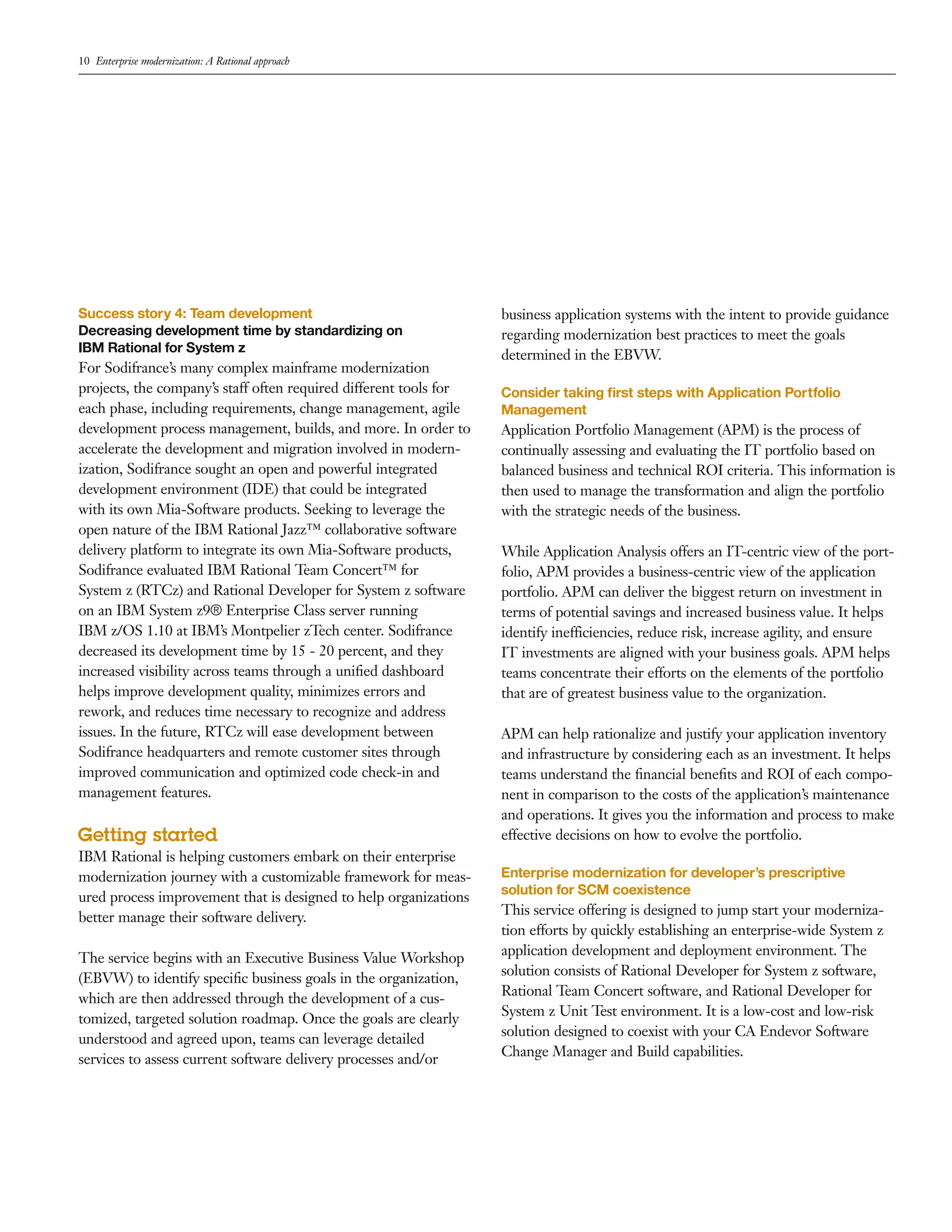 10 Enterprise modernization: A Rational approach




Success story 4: Team development                                  business application systems with the intent to provide guidance
Decreasing development time by standardizing on                    regarding modernization best practices to meet the goals
IBM Rational for System z
                                                                   determined in the EBVW.
For Sodifrance’s many complex mainframe modernization
projects, the company’s staff often required different tools for   Consider taking ﬁrst steps with Application Portfolio
each phase, including requirements, change management, agile       Management
development process management, builds, and more. In order to      Application Portfolio Management (APM) is the process of
accelerate the development and migration involved in modern-       continually assessing and evaluating the IT portfolio based on
ization, Sodifrance sought an open and powerful integrated         balanced business and technical ROI criteria. This information is
development environment (IDE) that could be integrated             then used to manage the transformation and align the portfolio
with its own Mia-Software products. Seeking to leverage the        with the strategic needs of the business.
open nature of the IBM Rational Jazz™ collaborative software
delivery platform to integrate its own Mia-Software products,      While Application Analysis offers an IT-centric view of the port-
Sodifrance evaluated IBM Rational Team Concert™ for                folio, APM provides a business-centric view of the application
System z (RTCz) and Rational Developer for System z software       portfolio. APM can deliver the biggest return on investment in
on an IBM System z9® Enterprise Class server running               terms of potential savings and increased business value. It helps
IBM z/OS 1.10 at IBM’s Montpelier zTech center. Sodifrance         identify inefficiencies, reduce risk, increase agility, and ensure
decreased its development time by 15 - 20 percent, and they        IT investments are aligned with your business goals. APM helps
increased visibility across teams through a uniﬁed dashboard       teams concentrate their efforts on the elements of the portfolio
helps improve development quality, minimizes errors and            that are of greatest business value to the organization.
rework, and reduces time necessary to recognize and address
issues. In the future, RTCz will ease development between          APM can help rationalize and justify your application inventory
Sodifrance headquarters and remote customer sites through          and infrastructure by considering each as an investment. It helps
improved communication and optimized code check-in and             teams understand the ﬁnancial beneﬁts and ROI of each compo-
management features.                                               nent in comparison to the costs of the application’s maintenance
                                                                   and operations. It gives you the information and process to make
Getting started                                                    effective decisions on how to evolve the portfolio.
IBM Rational is helping customers embark on their enterprise
modernization journey with a customizable framework for meas-      Enterprise modernization for developer’s prescriptive
                                                                   solution for SCM coexistence
ured process improvement that is designed to help organizations
better manage their software delivery.                             This service offering is designed to jump start your moderniza-
                                                                   tion efforts by quickly establishing an enterprise-wide System z
                                                                   application development and deployment environment. The
The service begins with an Executive Business Value Workshop
                                                                   solution consists of Rational Developer for System z software,
(EBVW) to identify speciﬁc business goals in the organization,
                                                                   Rational Team Concert software, and Rational Developer for
which are then addressed through the development of a cus-
                                                                   System z Unit Test environment. It is a low-cost and low-risk
tomized, targeted solution roadmap. Once the goals are clearly
                                                                   solution designed to coexist with your CA Endevor Software
understood and agreed upon, teams can leverage detailed
                                                                   Change Manager and Build capabilities.
services to assess current software delivery processes and/or
 