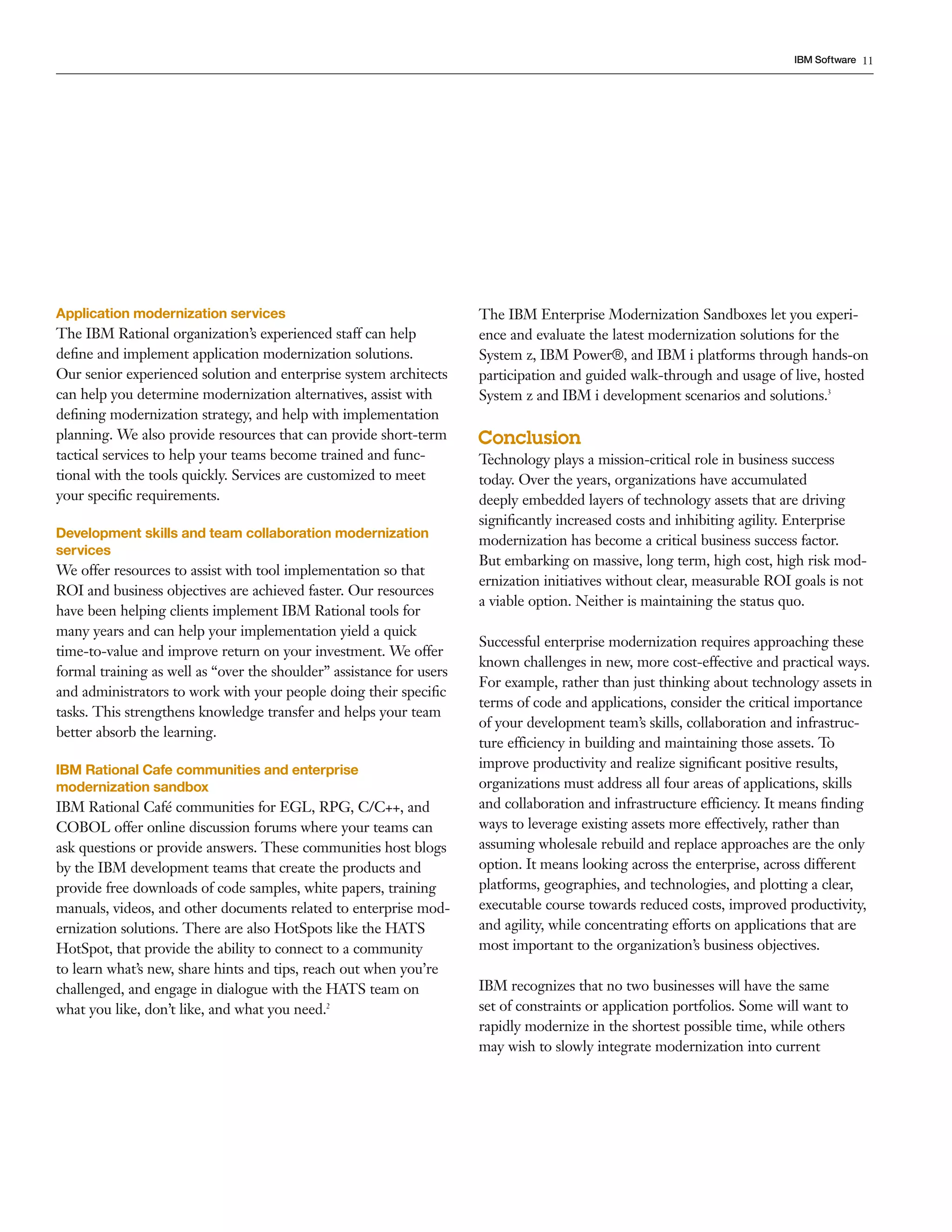 IBM Software 11




Application modernization services                                    The IBM Enterprise Modernization Sandboxes let you experi-
The IBM Rational organization’s experienced staff can help            ence and evaluate the latest modernization solutions for the
deﬁne and implement application modernization solutions.              System z, IBM Power®, and IBM i platforms through hands-on
Our senior experienced solution and enterprise system architects      participation and guided walk-through and usage of live, hosted
can help you determine modernization alternatives, assist with        System z and IBM i development scenarios and solutions.3
deﬁning modernization strategy, and help with implementation
planning. We also provide resources that can provide short-term       Conclusion
tactical services to help your teams become trained and func-         Technology plays a mission-critical role in business success
tional with the tools quickly. Services are customized to meet        today. Over the years, organizations have accumulated
your speciﬁc requirements.                                            deeply embedded layers of technology assets that are driving
                                                                      signiﬁcantly increased costs and inhibiting agility. Enterprise
Development skills and team collaboration modernization
                                                                      modernization has become a critical business success factor.
services
                                                                      But embarking on massive, long term, high cost, high risk mod-
We offer resources to assist with tool implementation so that
                                                                      ernization initiatives without clear, measurable ROI goals is not
ROI and business objectives are achieved faster. Our resources
                                                                      a viable option. Neither is maintaining the status quo.
have been helping clients implement IBM Rational tools for
many years and can help your implementation yield a quick
                                                                      Successful enterprise modernization requires approaching these
time-to-value and improve return on your investment. We offer
                                                                      known challenges in new, more cost-effective and practical ways.
formal training as well as “over the shoulder” assistance for users
                                                                      For example, rather than just thinking about technology assets in
and administrators to work with your people doing their speciﬁc
                                                                      terms of code and applications, consider the critical importance
tasks. This strengthens knowledge transfer and helps your team
                                                                      of your development team’s skills, collaboration and infrastruc-
better absorb the learning.
                                                                      ture efficiency in building and maintaining those assets. To
IBM Rational Cafe communities and enterprise                          improve productivity and realize signiﬁcant positive results,
modernization sandbox                                                 organizations must address all four areas of applications, skills
IBM Rational Café communities for EGL, RPG, C/C++, and                and collaboration and infrastructure efficiency. It means ﬁnding
COBOL offer online discussion forums where your teams can             ways to leverage existing assets more effectively, rather than
ask questions or provide answers. These communities host blogs        assuming wholesale rebuild and replace approaches are the only
by the IBM development teams that create the products and             option. It means looking across the enterprise, across different
provide free downloads of code samples, white papers, training        platforms, geographies, and technologies, and plotting a clear,
manuals, videos, and other documents related to enterprise mod-       executable course towards reduced costs, improved productivity,
ernization solutions. There are also HotSpots like the HATS           and agility, while concentrating efforts on applications that are
HotSpot, that provide the ability to connect to a community           most important to the organization’s business objectives.
to learn what’s new, share hints and tips, reach out when you’re
challenged, and engage in dialogue with the HATS team on              IBM recognizes that no two businesses will have the same
what you like, don’t like, and what you need.2                        set of constraints or application portfolios. Some will want to
                                                                      rapidly modernize in the shortest possible time, while others
                                                                      may wish to slowly integrate modernization into current
 