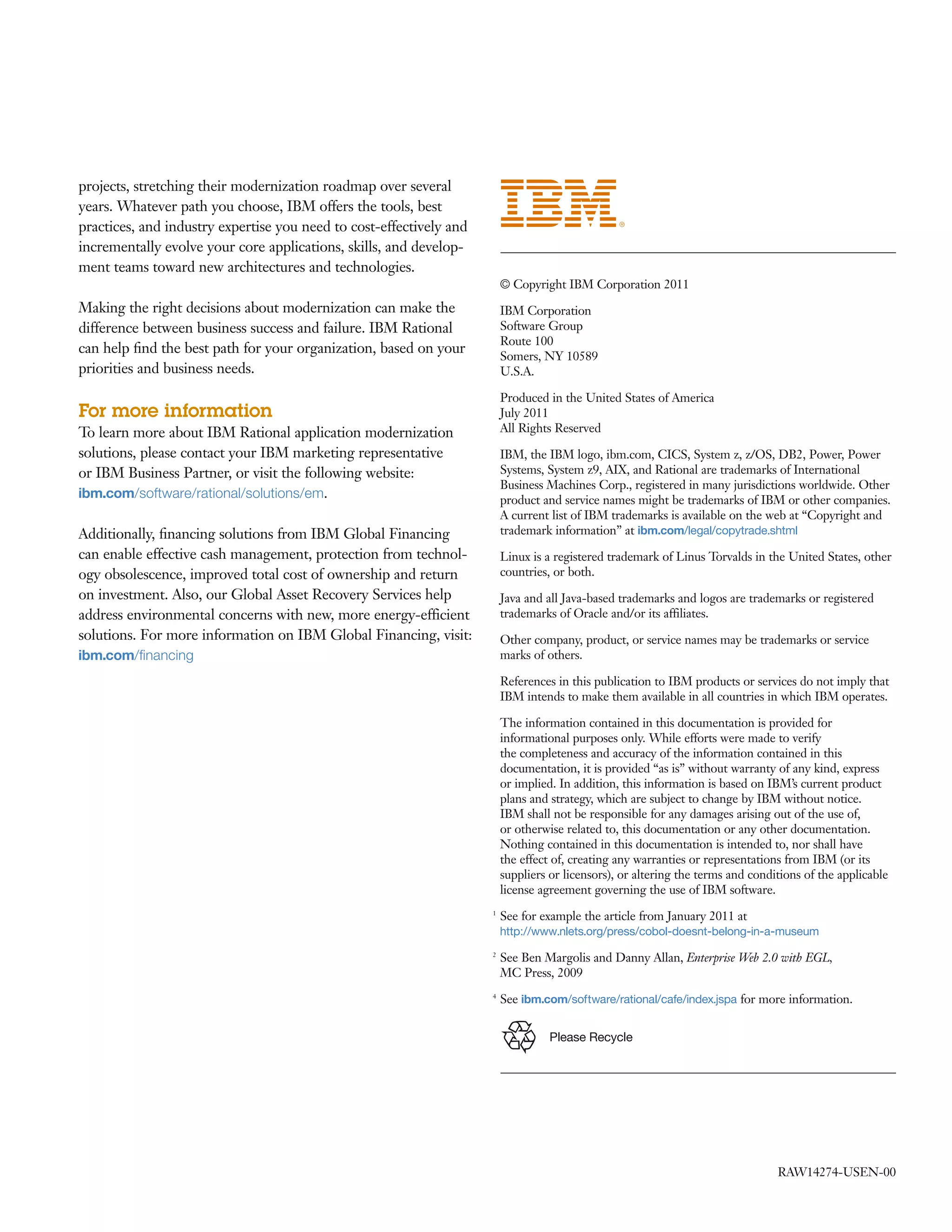projects, stretching their modernization roadmap over several
years. Whatever path you choose, IBM offers the tools, best
practices, and industry expertise you need to cost-effectively and
incrementally evolve your core applications, skills, and develop-
ment teams toward new architectures and technologies.
                                                                         © Copyright IBM Corporation 2011
Making the right decisions about modernization can make the              IBM Corporation
difference between business success and failure. IBM Rational            Software Group
                                                                         Route 100
can help ﬁnd the best path for your organization, based on your
                                                                         Somers, NY 10589
priorities and business needs.                                           U.S.A.

                                                                         Produced in the United States of America
For more information                                                     July 2011
To learn more about IBM Rational application modernization               All Rights Reserved

solutions, please contact your IBM marketing representative              IBM, the IBM logo, ibm.com, CICS, System z, z/OS, DB2, Power, Power
or IBM Business Partner, or visit the following website:                 Systems, System z9, AIX, and Rational are trademarks of International
                                                                         Business Machines Corp., registered in many jurisdictions worldwide. Other
ibm.com/software/rational/solutions/em.                                  product and service names might be trademarks of IBM or other companies.
                                                                         A current list of IBM trademarks is available on the web at “Copyright and
Additionally, ﬁnancing solutions from IBM Global Financing               trademark information” at ibm.com/legal/copytrade.shtml
can enable effective cash management, protection from technol-           Linux is a registered trademark of Linus Torvalds in the United States, other
ogy obsolescence, improved total cost of ownership and return            countries, or both.
on investment. Also, our Global Asset Recovery Services help             Java and all Java-based trademarks and logos are trademarks or registered
address environmental concerns with new, more energy-efficient           trademarks of Oracle and/or its affiliates.
solutions. For more information on IBM Global Financing, visit:          Other company, product, or service names may be trademarks or service
ibm.com/ﬁnancing                                                         marks of others.

                                                                         References in this publication to IBM products or services do not imply that
                                                                         IBM intends to make them available in all countries in which IBM operates.

                                                                         The information contained in this documentation is provided for
                                                                         informational purposes only. While efforts were made to verify
                                                                         the completeness and accuracy of the information contained in this
                                                                         documentation, it is provided “as is” without warranty of any kind, express
                                                                         or implied. In addition, this information is based on IBM’s current product
                                                                         plans and strategy, which are subject to change by IBM without notice.
                                                                         IBM shall not be responsible for any damages arising out of the use of,
                                                                         or otherwise related to, this documentation or any other documentation.
                                                                         Nothing contained in this documentation is intended to, nor shall have
                                                                         the effect of, creating any warranties or representations from IBM (or its
                                                                         suppliers or licensors), or altering the terms and conditions of the applicable
                                                                         license agreement governing the use of IBM software.
                                                                     1
                                                                         See for example the article from January 2011 at
                                                                         http://www.nlets.org/press/cobol-doesnt-belong-in-a-museum
                                                                     2
                                                                         See Ben Margolis and Danny Allan, Enterprise Web 2.0 with EGL,
                                                                         MC Press, 2009
                                                                     4
                                                                         See ibm.com/software/rational/cafe/index.jspa for more information.


                                                                                   Please Recycle




                                                                                                                                 RAW14274-USEN-00
 