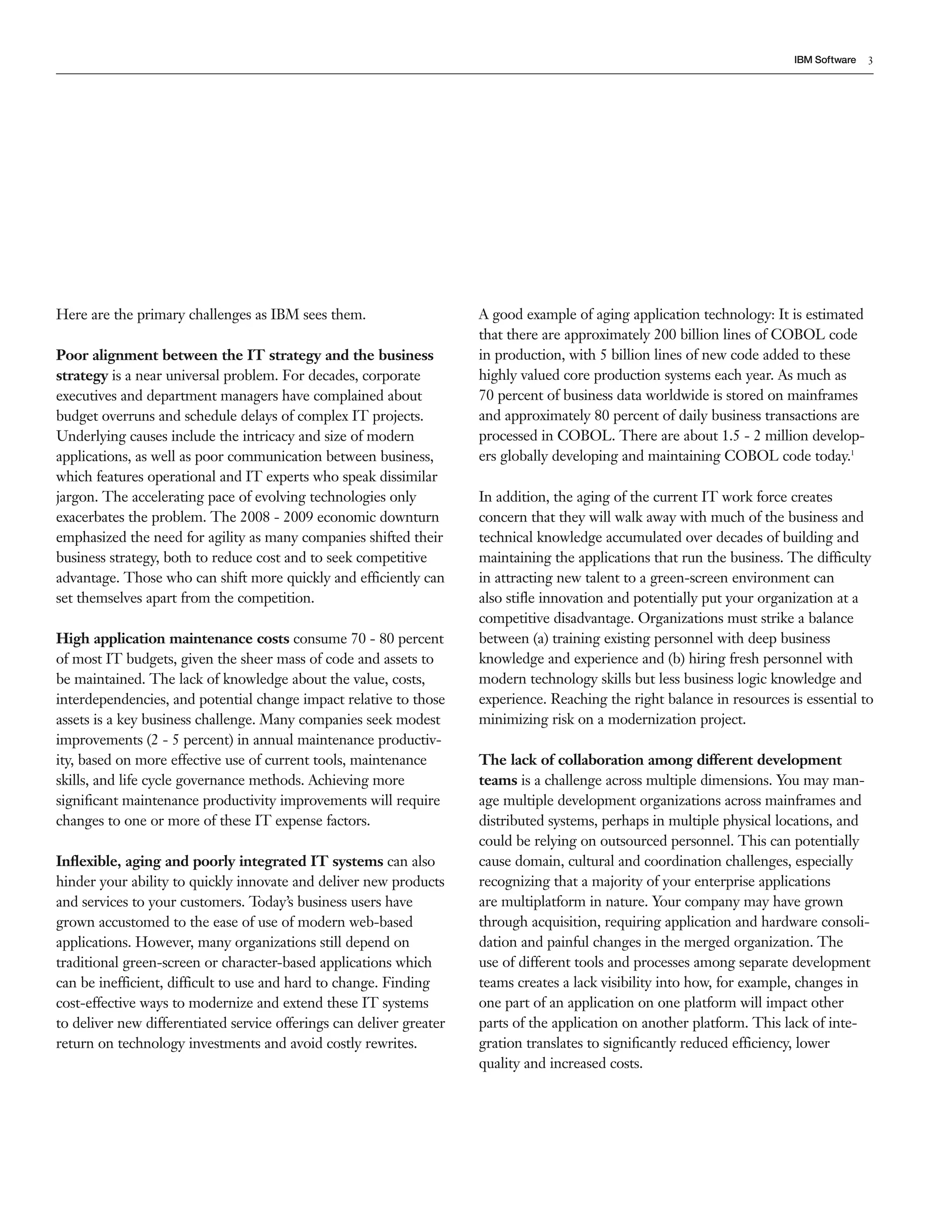 IBM Software   3




Here are the primary challenges as IBM sees them.                     A good example of aging application technology: It is estimated
                                                                      that there are approximately 200 billion lines of COBOL code
Poor alignment between the IT strategy and the business               in production, with 5 billion lines of new code added to these
strategy is a near universal problem. For decades, corporate          highly valued core production systems each year. As much as
executives and department managers have complained about              70 percent of business data worldwide is stored on mainframes
budget overruns and schedule delays of complex IT projects.           and approximately 80 percent of daily business transactions are
Underlying causes include the intricacy and size of modern            processed in COBOL. There are about 1.5 - 2 million develop-
applications, as well as poor communication between business,         ers globally developing and maintaining COBOL code today.1
which features operational and IT experts who speak dissimilar
jargon. The accelerating pace of evolving technologies only           In addition, the aging of the current IT work force creates
exacerbates the problem. The 2008 - 2009 economic downturn            concern that they will walk away with much of the business and
emphasized the need for agility as many companies shifted their       technical knowledge accumulated over decades of building and
business strategy, both to reduce cost and to seek competitive        maintaining the applications that run the business. The difficulty
advantage. Those who can shift more quickly and efficiently can       in attracting new talent to a green-screen environment can
set themselves apart from the competition.                            also stiﬂe innovation and potentially put your organization at a
                                                                      competitive disadvantage. Organizations must strike a balance
High application maintenance costs consume 70 - 80 percent            between (a) training existing personnel with deep business
of most IT budgets, given the sheer mass of code and assets to        knowledge and experience and (b) hiring fresh personnel with
be maintained. The lack of knowledge about the value, costs,          modern technology skills but less business logic knowledge and
interdependencies, and potential change impact relative to those      experience. Reaching the right balance in resources is essential to
assets is a key business challenge. Many companies seek modest        minimizing risk on a modernization project.
improvements (2 - 5 percent) in annual maintenance productiv-
ity, based on more effective use of current tools, maintenance        The lack of collaboration among different development
skills, and life cycle governance methods. Achieving more             teams is a challenge across multiple dimensions. You may man-
signiﬁcant maintenance productivity improvements will require         age multiple development organizations across mainframes and
changes to one or more of these IT expense factors.                   distributed systems, perhaps in multiple physical locations, and
                                                                      could be relying on outsourced personnel. This can potentially
Inﬂexible, aging and poorly integrated IT systems can also            cause domain, cultural and coordination challenges, especially
hinder your ability to quickly innovate and deliver new products      recognizing that a majority of your enterprise applications
and services to your customers. Today’s business users have           are multiplatform in nature. Your company may have grown
grown accustomed to the ease of use of modern web-based               through acquisition, requiring application and hardware consoli-
applications. However, many organizations still depend on             dation and painful changes in the merged organization. The
traditional green-screen or character-based applications which        use of different tools and processes among separate development
can be inefficient, difficult to use and hard to change. Finding      teams creates a lack visibility into how, for example, changes in
cost-effective ways to modernize and extend these IT systems          one part of an application on one platform will impact other
to deliver new differentiated service offerings can deliver greater   parts of the application on another platform. This lack of inte-
return on technology investments and avoid costly rewrites.           gration translates to signiﬁcantly reduced efficiency, lower
                                                                      quality and increased costs.
 