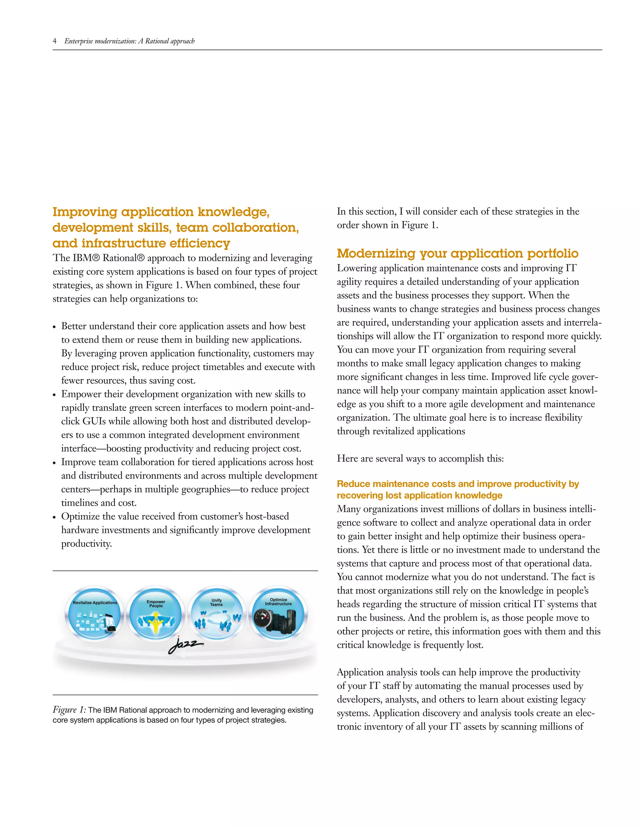 4   Enterprise modernization: A Rational approach




Improving application knowledge,                                                In this section, I will consider each of these strategies in the
development skills, team collaboration,                                         order shown in Figure 1.
and infrastructure efficiency
The IBM® Rational® approach to modernizing and leveraging                       Modernizing your application portfolio
existing core system applications is based on four types of project             Lowering application maintenance costs and improving IT
strategies, as shown in Figure 1. When combined, these four                     agility requires a detailed understanding of your application
strategies can help organizations to:                                           assets and the business processes they support. When the
                                                                                business wants to change strategies and business process changes
●   Better understand their core application assets and how best                are required, understanding your application assets and interrela-
    to extend them or reuse them in building new applications.                  tionships will allow the IT organization to respond more quickly.
    By leveraging proven application functionality, customers may               You can move your IT organization from requiring several
    reduce project risk, reduce project timetables and execute with             months to make small legacy application changes to making
    fewer resources, thus saving cost.                                          more signiﬁcant changes in less time. Improved life cycle gover-
●   Empower their development organization with new skills to                   nance will help your company maintain application asset knowl-
    rapidly translate green screen interfaces to modern point-and-              edge as you shift to a more agile development and maintenance
    click GUIs while allowing both host and distributed develop-                organization. The ultimate goal here is to increase ﬂexibility
    ers to use a common integrated development environment                      through revitalized applications
    interface—boosting productivity and reducing project cost.
●   Improve team collaboration for tiered applications across host              Here are several ways to accomplish this:
    and distributed environments and across multiple development
                                                                                Reduce maintenance costs and improve productivity by
    centers—perhaps in multiple geographies—to reduce project
                                                                                recovering lost application knowledge
    timelines and cost.
                                                                                Many organizations invest millions of dollars in business intelli-
●   Optimize the value received from customer’s host-based
                                                                                gence software to collect and analyze operational data in order
    hardware investments and signiﬁcantly improve development
                                                                                to gain better insight and help optimize their business opera-
    productivity.
                                                                                tions. Yet there is little or no investment made to understand the
                                                                                systems that capture and process most of that operational data.
                                                                                You cannot modernize what you do not understand. The fact is
                                                                                that most organizations still rely on the knowledge in people’s
                                                     Unify        Optimize
      Revitalize Applications   Empower
                                 People             Teams      Infrastructure   heads regarding the structure of mission critical IT systems that
                                                                                run the business. And the problem is, as those people move to
                                                                                other projects or retire, this information goes with them and this
                                                                                critical knowledge is frequently lost.

                                                                                Application analysis tools can help improve the productivity
                                                                                of your IT staff by automating the manual processes used by
                                                                                developers, analysts, and others to learn about existing legacy
Figure 1: The IBM Rational approach to modernizing and leveraging existing      systems. Application discovery and analysis tools create an elec-
core system applications is based on four types of project strategies.
                                                                                tronic inventory of all your IT assets by scanning millions of
 