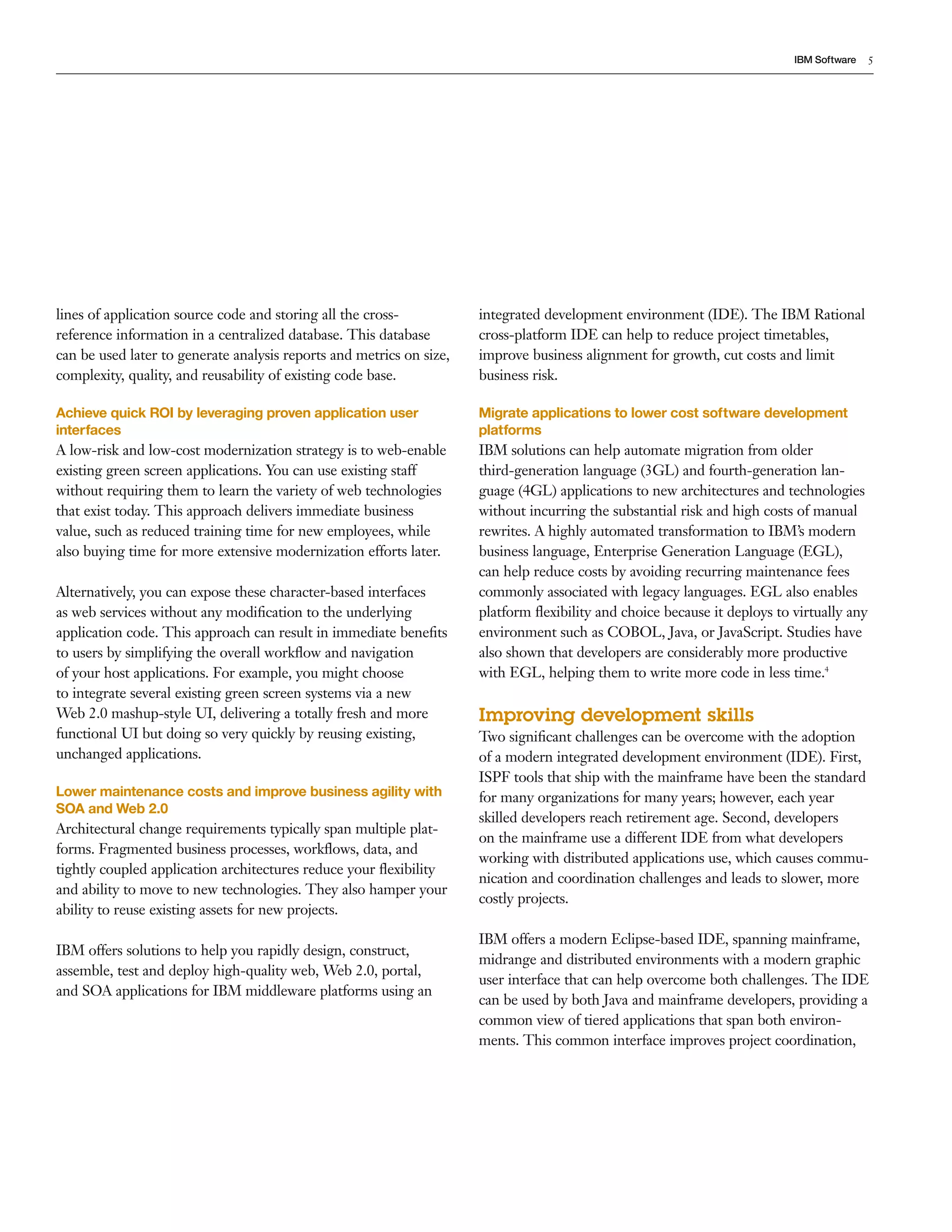 IBM Software    5




lines of application source code and storing all the cross-           integrated development environment (IDE). The IBM Rational
reference information in a centralized database. This database        cross-platform IDE can help to reduce project timetables,
can be used later to generate analysis reports and metrics on size,   improve business alignment for growth, cut costs and limit
complexity, quality, and reusability of existing code base.           business risk.

Achieve quick ROI by leveraging proven application user               Migrate applications to lower cost software development
interfaces                                                            platforms
A low-risk and low-cost modernization strategy is to web-enable       IBM solutions can help automate migration from older
existing green screen applications. You can use existing staff        third-generation language (3GL) and fourth-generation lan-
without requiring them to learn the variety of web technologies       guage (4GL) applications to new architectures and technologies
that exist today. This approach delivers immediate business           without incurring the substantial risk and high costs of manual
value, such as reduced training time for new employees, while         rewrites. A highly automated transformation to IBM’s modern
also buying time for more extensive modernization efforts later.      business language, Enterprise Generation Language (EGL),
                                                                      can help reduce costs by avoiding recurring maintenance fees
Alternatively, you can expose these character-based interfaces        commonly associated with legacy languages. EGL also enables
as web services without any modiﬁcation to the underlying             platform ﬂexibility and choice because it deploys to virtually any
application code. This approach can result in immediate beneﬁts       environment such as COBOL, Java, or JavaScript. Studies have
to users by simplifying the overall workﬂow and navigation            also shown that developers are considerably more productive
of your host applications. For example, you might choose              with EGL, helping them to write more code in less time.4
to integrate several existing green screen systems via a new
Web 2.0 mashup-style UI, delivering a totally fresh and more          Improving development skills
functional UI but doing so very quickly by reusing existing,          Two signiﬁcant challenges can be overcome with the adoption
unchanged applications.                                               of a modern integrated development environment (IDE). First,
                                                                      ISPF tools that ship with the mainframe have been the standard
Lower maintenance costs and improve business agility with             for many organizations for many years; however, each year
SOA and Web 2.0
                                                                      skilled developers reach retirement age. Second, developers
Architectural change requirements typically span multiple plat-
                                                                      on the mainframe use a different IDE from what developers
forms. Fragmented business processes, workﬂows, data, and
                                                                      working with distributed applications use, which causes commu-
tightly coupled application architectures reduce your ﬂexibility
                                                                      nication and coordination challenges and leads to slower, more
and ability to move to new technologies. They also hamper your
                                                                      costly projects.
ability to reuse existing assets for new projects.
                                                                      IBM offers a modern Eclipse-based IDE, spanning mainframe,
IBM offers solutions to help you rapidly design, construct,
                                                                      midrange and distributed environments with a modern graphic
assemble, test and deploy high-quality web, Web 2.0, portal,
                                                                      user interface that can help overcome both challenges. The IDE
and SOA applications for IBM middleware platforms using an
                                                                      can be used by both Java and mainframe developers, providing a
                                                                      common view of tiered applications that span both environ-
                                                                      ments. This common interface improves project coordination,
 