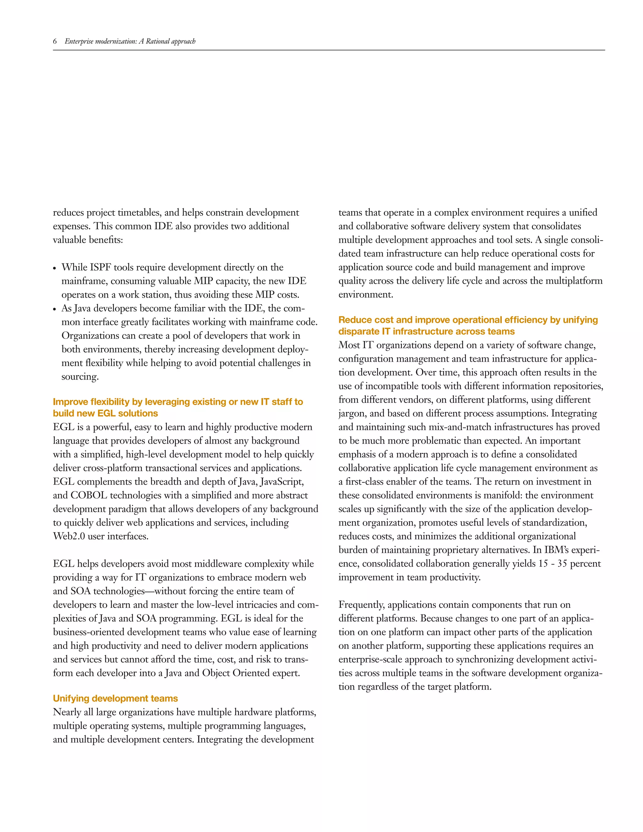 6   Enterprise modernization: A Rational approach




reduces project timetables, and helps constrain development          teams that operate in a complex environment requires a uniﬁed
expenses. This common IDE also provides two additional               and collaborative software delivery system that consolidates
valuable beneﬁts:                                                    multiple development approaches and tool sets. A single consoli-
                                                                     dated team infrastructure can help reduce operational costs for
●   While ISPF tools require development directly on the             application source code and build management and improve
    mainframe, consuming valuable MIP capacity, the new IDE          quality across the delivery life cycle and across the multiplatform
    operates on a work station, thus avoiding these MIP costs.       environment.
●   As Java developers become familiar with the IDE, the com-
    mon interface greatly facilitates working with mainframe code.   Reduce cost and improve operational efficiency by unifying
    Organizations can create a pool of developers that work in       disparate IT infrastructure across teams
    both environments, thereby increasing development deploy-        Most IT organizations depend on a variety of software change,
    ment ﬂexibility while helping to avoid potential challenges in   conﬁguration management and team infrastructure for applica-
    sourcing.                                                        tion development. Over time, this approach often results in the
                                                                     use of incompatible tools with different information repositories,
Improve ﬂexibility by leveraging existing or new IT staff to         from different vendors, on different platforms, using different
build new EGL solutions                                              jargon, and based on different process assumptions. Integrating
EGL is a powerful, easy to learn and highly productive modern        and maintaining such mix-and-match infrastructures has proved
language that provides developers of almost any background           to be much more problematic than expected. An important
with a simpliﬁed, high-level development model to help quickly       emphasis of a modern approach is to deﬁne a consolidated
deliver cross-platform transactional services and applications.      collaborative application life cycle management environment as
EGL complements the breadth and depth of Java, JavaScript,           a ﬁrst-class enabler of the teams. The return on investment in
and COBOL technologies with a simpliﬁed and more abstract            these consolidated environments is manifold: the environment
development paradigm that allows developers of any background        scales up signiﬁcantly with the size of the application develop-
to quickly deliver web applications and services, including          ment organization, promotes useful levels of standardization,
Web2.0 user interfaces.                                              reduces costs, and minimizes the additional organizational
                                                                     burden of maintaining proprietary alternatives. In IBM’s experi-
EGL helps developers avoid most middleware complexity while          ence, consolidated collaboration generally yields 15 - 35 percent
providing a way for IT organizations to embrace modern web           improvement in team productivity.
and SOA technologies—without forcing the entire team of
developers to learn and master the low-level intricacies and com-    Frequently, applications contain components that run on
plexities of Java and SOA programming. EGL is ideal for the          different platforms. Because changes to one part of an applica-
business-oriented development teams who value ease of learning       tion on one platform can impact other parts of the application
and high productivity and need to deliver modern applications        on another platform, supporting these applications requires an
and services but cannot afford the time, cost, and risk to trans-    enterprise-scale approach to synchronizing development activi-
form each developer into a Java and Object Oriented expert.          ties across multiple teams in the software development organiza-
                                                                     tion regardless of the target platform.
Unifying development teams
Nearly all large organizations have multiple hardware platforms,
multiple operating systems, multiple programming languages,
and multiple development centers. Integrating the development
 