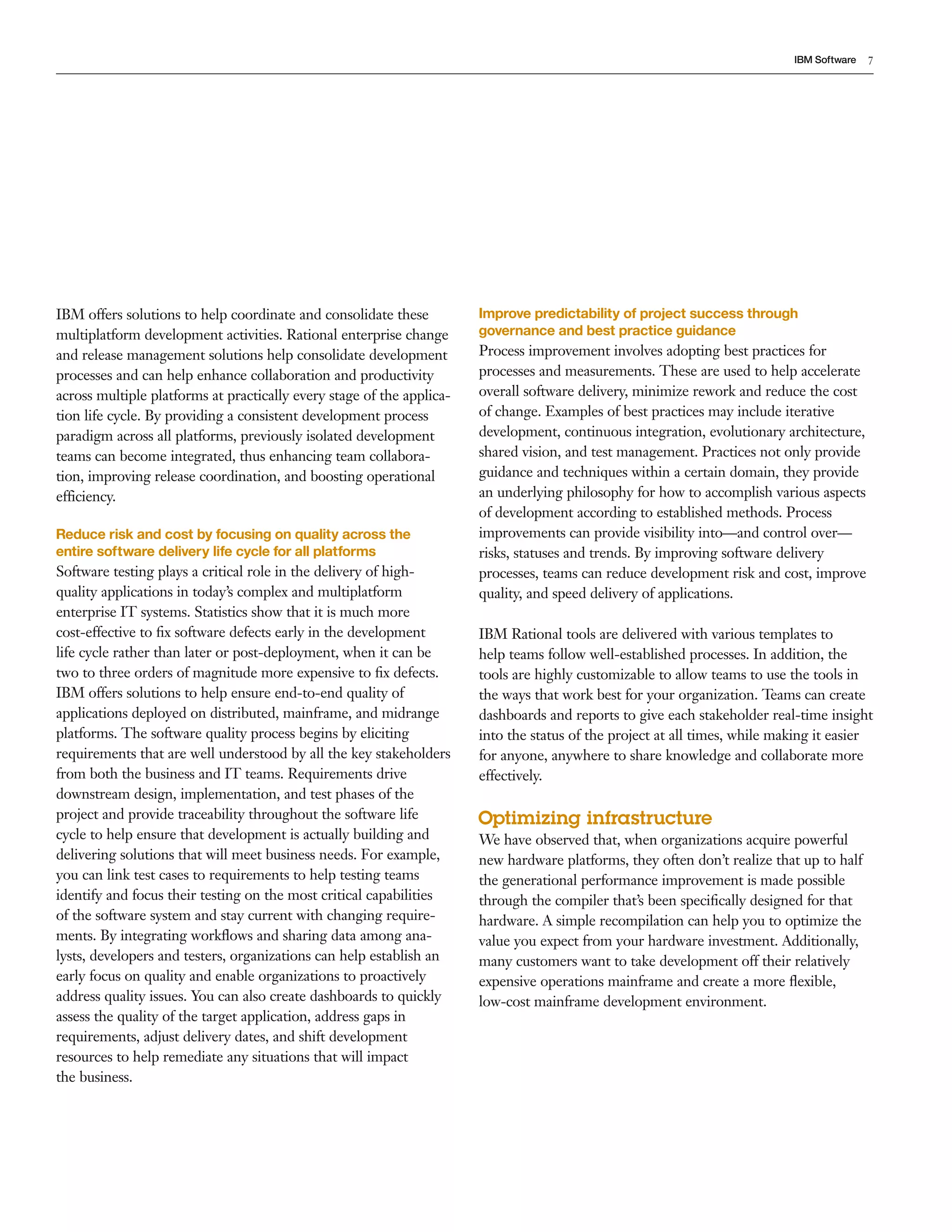 IBM Software   7




IBM offers solutions to help coordinate and consolidate these          Improve predictability of project success through
multiplatform development activities. Rational enterprise change       governance and best practice guidance
and release management solutions help consolidate development          Process improvement involves adopting best practices for
processes and can help enhance collaboration and productivity          processes and measurements. These are used to help accelerate
across multiple platforms at practically every stage of the applica-   overall software delivery, minimize rework and reduce the cost
tion life cycle. By providing a consistent development process         of change. Examples of best practices may include iterative
paradigm across all platforms, previously isolated development         development, continuous integration, evolutionary architecture,
teams can become integrated, thus enhancing team collabora-            shared vision, and test management. Practices not only provide
tion, improving release coordination, and boosting operational         guidance and techniques within a certain domain, they provide
efficiency.                                                            an underlying philosophy for how to accomplish various aspects
                                                                       of development according to established methods. Process
Reduce risk and cost by focusing on quality across the                 improvements can provide visibility into—and control over—
entire software delivery life cycle for all platforms                  risks, statuses and trends. By improving software delivery
Software testing plays a critical role in the delivery of high-        processes, teams can reduce development risk and cost, improve
quality applications in today’s complex and multiplatform              quality, and speed delivery of applications.
enterprise IT systems. Statistics show that it is much more
cost-effective to ﬁx software defects early in the development         IBM Rational tools are delivered with various templates to
life cycle rather than later or post-deployment, when it can be        help teams follow well-established processes. In addition, the
two to three orders of magnitude more expensive to ﬁx defects.         tools are highly customizable to allow teams to use the tools in
IBM offers solutions to help ensure end-to-end quality of              the ways that work best for your organization. Teams can create
applications deployed on distributed, mainframe, and midrange          dashboards and reports to give each stakeholder real-time insight
platforms. The software quality process begins by eliciting            into the status of the project at all times, while making it easier
requirements that are well understood by all the key stakeholders      for anyone, anywhere to share knowledge and collaborate more
from both the business and IT teams. Requirements drive                effectively.
downstream design, implementation, and test phases of the
project and provide traceability throughout the software life          Optimizing infrastructure
cycle to help ensure that development is actually building and         We have observed that, when organizations acquire powerful
delivering solutions that will meet business needs. For example,       new hardware platforms, they often don’t realize that up to half
you can link test cases to requirements to help testing teams          the generational performance improvement is made possible
identify and focus their testing on the most critical capabilities     through the compiler that’s been speciﬁcally designed for that
of the software system and stay current with changing require-         hardware. A simple recompilation can help you to optimize the
ments. By integrating workﬂows and sharing data among ana-             value you expect from your hardware investment. Additionally,
lysts, developers and testers, organizations can help establish an     many customers want to take development off their relatively
early focus on quality and enable organizations to proactively         expensive operations mainframe and create a more ﬂexible,
address quality issues. You can also create dashboards to quickly      low-cost mainframe development environment.
assess the quality of the target application, address gaps in
requirements, adjust delivery dates, and shift development
resources to help remediate any situations that will impact
the business.
 
