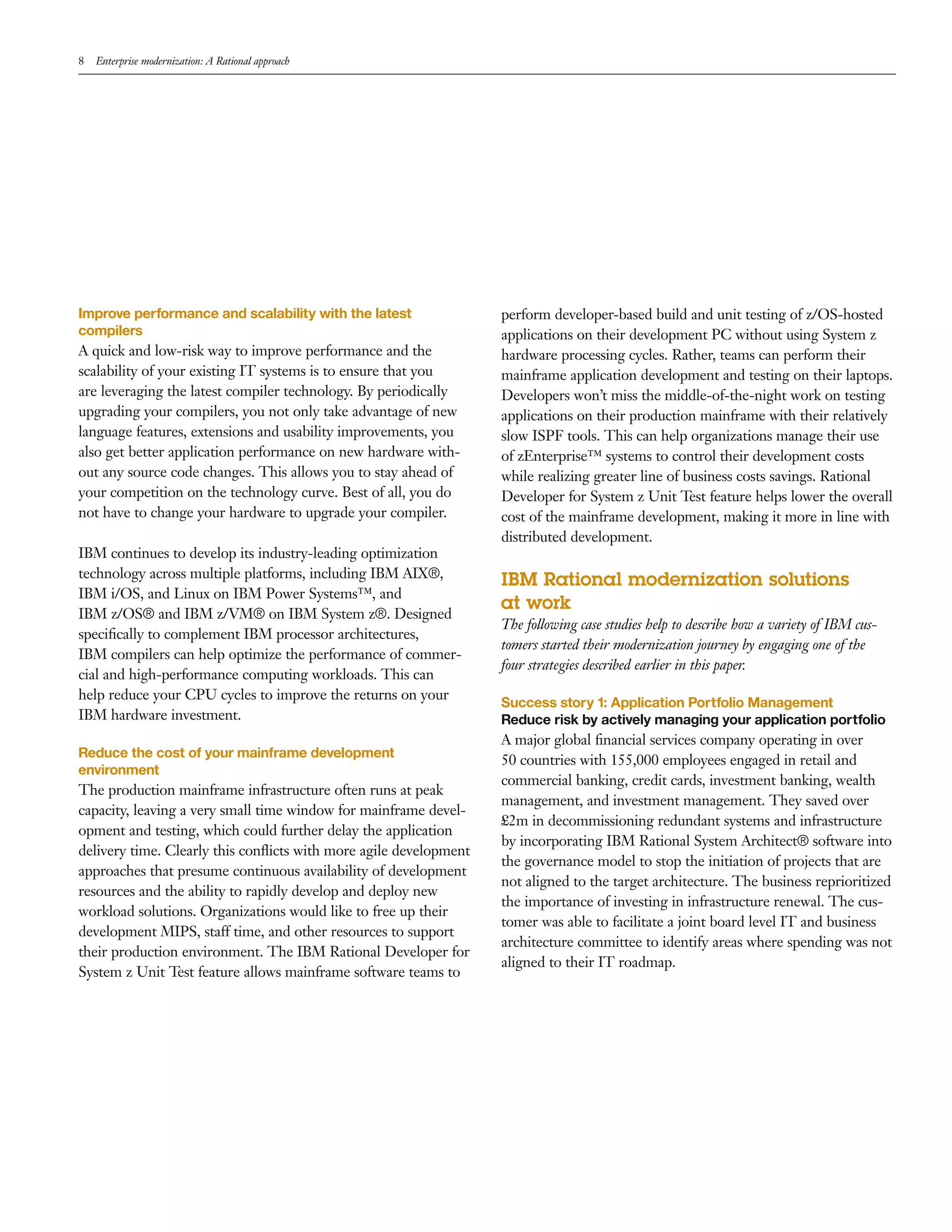8   Enterprise modernization: A Rational approach




Improve performance and scalability with the latest                perform developer-based build and unit testing of z/OS-hosted
compilers                                                          applications on their development PC without using System z
A quick and low-risk way to improve performance and the            hardware processing cycles. Rather, teams can perform their
scalability of your existing IT systems is to ensure that you      mainframe application development and testing on their laptops.
are leveraging the latest compiler technology. By periodically     Developers won’t miss the middle-of-the-night work on testing
upgrading your compilers, you not only take advantage of new       applications on their production mainframe with their relatively
language features, extensions and usability improvements, you      slow ISPF tools. This can help organizations manage their use
also get better application performance on new hardware with-      of zEnterprise™ systems to control their development costs
out any source code changes. This allows you to stay ahead of      while realizing greater line of business costs savings. Rational
your competition on the technology curve. Best of all, you do      Developer for System z Unit Test feature helps lower the overall
not have to change your hardware to upgrade your compiler.         cost of the mainframe development, making it more in line with
                                                                   distributed development.
IBM continues to develop its industry-leading optimization
technology across multiple platforms, including IBM AIX®,
                                                                   IBM Rational modernization solutions
IBM i/OS, and Linux on IBM Power Systems™, and
                                                                   at work
IBM z/OS® and IBM z/VM® on IBM System z®. Designed
                                                                   The following case studies help to describe how a variety of IBM cus-
speciﬁcally to complement IBM processor architectures,
                                                                   tomers started their modernization journey by engaging one of the
IBM compilers can help optimize the performance of commer-
                                                                   four strategies described earlier in this paper.
cial and high-performance computing workloads. This can
help reduce your CPU cycles to improve the returns on your
                                                                   Success story 1: Application Portfolio Management
IBM hardware investment.                                           Reduce risk by actively managing your application portfolio
                                                                   A major global ﬁnancial services company operating in over
Reduce the cost of your mainframe development
                                                                   50 countries with 155,000 employees engaged in retail and
environment
                                                                   commercial banking, credit cards, investment banking, wealth
The production mainframe infrastructure often runs at peak
                                                                   management, and investment management. They saved over
capacity, leaving a very small time window for mainframe devel-
                                                                   £2m in decommissioning redundant systems and infrastructure
opment and testing, which could further delay the application
                                                                   by incorporating IBM Rational System Architect® software into
delivery time. Clearly this conﬂicts with more agile development
                                                                   the governance model to stop the initiation of projects that are
approaches that presume continuous availability of development
                                                                   not aligned to the target architecture. The business reprioritized
resources and the ability to rapidly develop and deploy new
                                                                   the importance of investing in infrastructure renewal. The cus-
workload solutions. Organizations would like to free up their
                                                                   tomer was able to facilitate a joint board level IT and business
development MIPS, staff time, and other resources to support
                                                                   architecture committee to identify areas where spending was not
their production environment. The IBM Rational Developer for
                                                                   aligned to their IT roadmap.
System z Unit Test feature allows mainframe software teams to
 