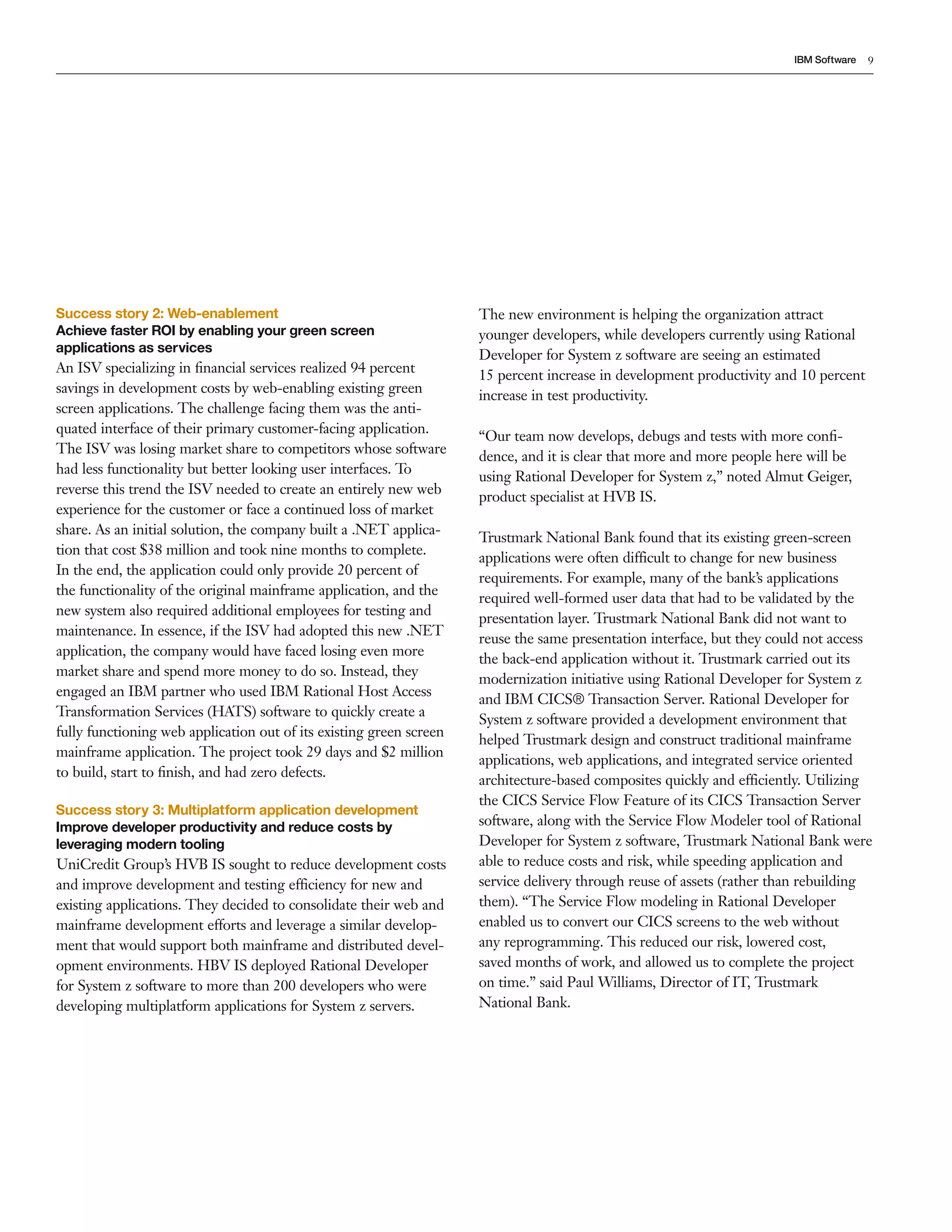 IBM Software   9




Success story 2: Web-enablement                                      The new environment is helping the organization attract
Achieve faster ROI by enabling your green screen                     younger developers, while developers currently using Rational
applications as services
                                                                     Developer for System z software are seeing an estimated
An ISV specializing in ﬁnancial services realized 94 percent         15 percent increase in development productivity and 10 percent
savings in development costs by web-enabling existing green          increase in test productivity.
screen applications. The challenge facing them was the anti-
quated interface of their primary customer-facing application.
                                                                     “Our team now develops, debugs and tests with more conﬁ-
The ISV was losing market share to competitors whose software
                                                                     dence, and it is clear that more and more people here will be
had less functionality but better looking user interfaces. To
                                                                     using Rational Developer for System z,” noted Almut Geiger,
reverse this trend the ISV needed to create an entirely new web
                                                                     product specialist at HVB IS.
experience for the customer or face a continued loss of market
share. As an initial solution, the company built a .NET applica-
                                                                     Trustmark National Bank found that its existing green-screen
tion that cost $38 million and took nine months to complete.
                                                                     applications were often difficult to change for new business
In the end, the application could only provide 20 percent of
                                                                     requirements. For example, many of the bank’s applications
the functionality of the original mainframe application, and the
                                                                     required well-formed user data that had to be validated by the
new system also required additional employees for testing and
                                                                     presentation layer. Trustmark National Bank did not want to
maintenance. In essence, if the ISV had adopted this new .NET
                                                                     reuse the same presentation interface, but they could not access
application, the company would have faced losing even more
                                                                     the back-end application without it. Trustmark carried out its
market share and spend more money to do so. Instead, they
                                                                     modernization initiative using Rational Developer for System z
engaged an IBM partner who used IBM Rational Host Access
                                                                     and IBM CICS® Transaction Server. Rational Developer for
Transformation Services (HATS) software to quickly create a
                                                                     System z software provided a development environment that
fully functioning web application out of its existing green screen
                                                                     helped Trustmark design and construct traditional mainframe
mainframe application. The project took 29 days and $2 million
                                                                     applications, web applications, and integrated service oriented
to build, start to ﬁnish, and had zero defects.
                                                                     architecture-based composites quickly and efficiently. Utilizing
                                                                     the CICS Service Flow Feature of its CICS Transaction Server
Success story 3: Multiplatform application development
Improve developer productivity and reduce costs by                   software, along with the Service Flow Modeler tool of Rational
leveraging modern tooling                                            Developer for System z software, Trustmark National Bank were
UniCredit Group’s HVB IS sought to reduce development costs          able to reduce costs and risk, while speeding application and
and improve development and testing efficiency for new and           service delivery through reuse of assets (rather than rebuilding
existing applications. They decided to consolidate their web and     them). “The Service Flow modeling in Rational Developer
mainframe development efforts and leverage a similar develop-        enabled us to convert our CICS screens to the web without
ment that would support both mainframe and distributed devel-        any reprogramming. This reduced our risk, lowered cost,
opment environments. HBV IS deployed Rational Developer              saved months of work, and allowed us to complete the project
for System z software to more than 200 developers who were           on time.” said Paul Williams, Director of IT, Trustmark
developing multiplatform applications for System z servers.          National Bank.
 