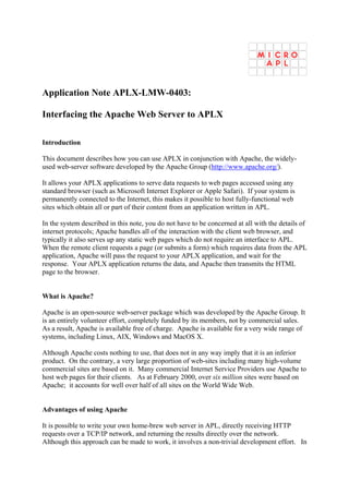 Application Note APLX-LMW-0403:

Interfacing the Apache Web Server to APLX

Introduction

This document describes how you can use APLX in conjunction with Apache, the widely-
used web-server software developed by the Apache Group (http://www.apache.org/).

It allows your APLX applications to serve data requests to web pages accessed using any
standard browser (such as Microsoft Internet Explorer or Apple Safari). If your system is
permanently connected to the Internet, this makes it possible to host fully-functional web
sites which obtain all or part of their content from an application written in APL.

In the system described in this note, you do not have to be concerned at all with the details of
internet protocols; Apache handles all of the interaction with the client web browser, and
typically it also serves up any static web pages which do not require an interface to APL.
When the remote client requests a page (or submits a form) which requires data from the APL
application, Apache will pass the request to your APLX application, and wait for the
response. Your APLX application returns the data, and Apache then transmits the HTML
page to the browser.


What is Apache?

Apache is an open-source web-server package which was developed by the Apache Group. It
is an entirely volunteer effort, completely funded by its members, not by commercial sales.
As a result, Apache is available free of charge. Apache is available for a very wide range of
systems, including Linux, AIX, Windows and MacOS X.

Although Apache costs nothing to use, that does not in any way imply that it is an inferior
product. On the contrary, a very large proportion of web-sites including many high-volume
commercial sites are based on it. Many commercial Internet Service Providers use Apache to
host web pages for their clients. As at February 2000, over six million sites were based on
Apache; it accounts for well over half of all sites on the World Wide Web.


Advantages of using Apache

It is possible to write your own home-brew web server in APL, directly receiving HTTP
requests over a TCP/IP network, and returning the results directly over the network.
Although this approach can be made to work, it involves a non-trivial development effort. In
 