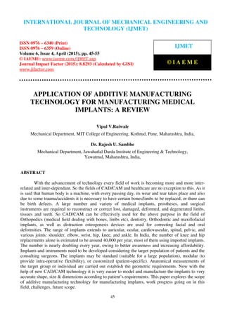 International Journal of Mechanical Engineering and Technology (IJMET), ISSN 0976 – 6340(Print),
ISSN 0976 – 6359(Online), Volume 6, Issue 4, April (2015), pp. 45-55© IAEME
45
APPLICATION OF ADDITIVE MANUFACTURING
TECHNOLOGY FOR MANUFACTURING MEDICAL
IMPLANTS: A REVIEW
Vipul V.Ruiwale
Mechanical Department, MIT College of Engineering, Kothrud, Pune, Maharashtra, India,
Dr. Rajesh U. Sambhe
Mechanical Department, Jawaharlal Darda Institute of Engineering & Technology,
Yawatmal, Maharashtra, India,
ABSTRACT
With the advancement of technology every field of work is becoming more and more inter-
related and inter-dependant. So the fields of CAD/CAM and healthcare are no exception to this. As it
is said that human body is a machine, with every passing day, its wear and tear takes place and also
due to some trauma/accidents it is necessary to have certain bones/limbs to be replaced, or there can
be birth defects. A large number and variety of medical implants, prostheses, and surgical
instruments are required to reconstruct or correct lost, damaged, deformed, and degenerated limbs,
tissues and teeth. So CAD/CAM can be effectively used for the above purpose in the field of
Orthopedics (medical field dealing with bones, limbs etc), dentistry. Orthodontic and maxillofacial
implants, as well as distraction osteogenesis devices are used for correcting facial and oral
deformities. The range of implants extends to auricular, ocular, cardiovascular, spinal, pelvic, and
various joints: shoulder, elbow, wrist, hip, knee, and ankle. In India, the number of knee and hip
replacements alone is estimated to be around 40,000 per year, most of them using imported implants.
The number is nearly doubling every year, owing to better awareness and increasing affordability.
Implants and instruments need to be developed considering the target population of patients and the
consulting surgeons. The implants may be standard (suitable for a large population), modular (to
provide intra-operative flexibility), or customized (patient-specific). Anatomical measurements of
the target group or individual are carried out establish the geometric requirements. Now with the
help of new CAD/CAM technology it is very easier to model and manufacture the implants to very
accurate shape, size & dimensions according to patient’s requirements. This paper explores the scope
of additive manufacturing technology for manufacturing implants, work progress going on in this
field, challenges, future scope.
INTERNATIONAL JOURNAL OF MECHANICAL ENGINEERING AND
TECHNOLOGY (IJMET)
ISSN 0976 – 6340 (Print)
ISSN 0976 – 6359 (Online)
Volume 6, Issue 4, April (2015), pp. 45-55
© IAEME: www.iaeme.com/IJMET.asp
Journal Impact Factor (2015): 8.8293 (Calculated by GISI)
www.jifactor.com
IJMET
© I A E M E
 