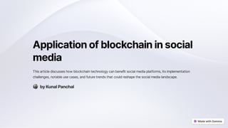 Applicationofblockchaininsocial
media
Thisarticlediscusseshowblockchaintechnologycanbenefitsocialmediaplatforms,itsimplementation
challenges,notableusecases,andfuturetrendsthatcouldreshapethesocialmedialandscape.
byKunalPanchal
 