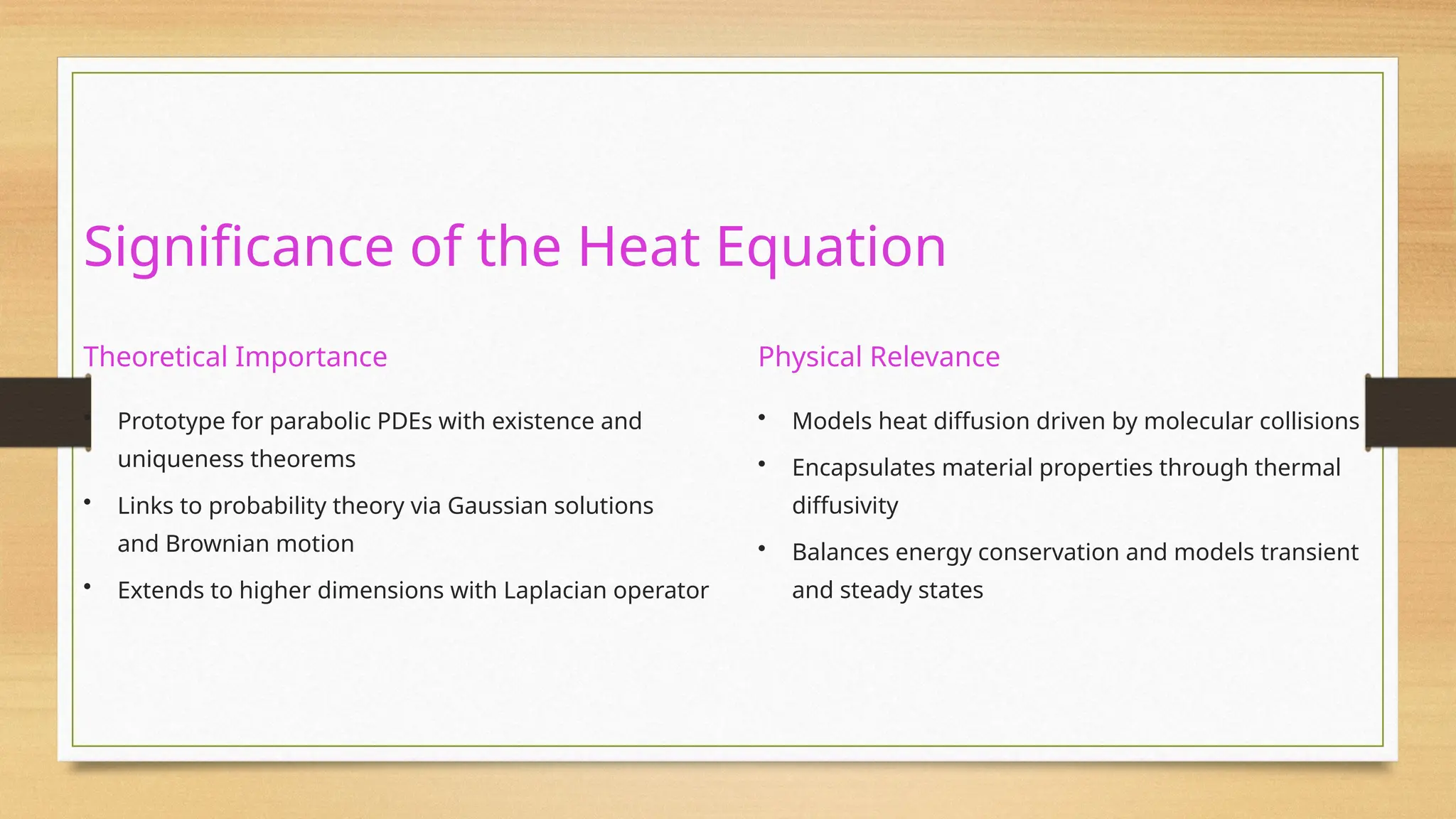 Significance of the Heat Equation
Theoretical Importance
• Prototype for parabolic PDEs with existence and
uniqueness theorems
• Links to probability theory via Gaussian solutions
and Brownian motion
• Extends to higher dimensions with Laplacian operator
Physical Relevance
• Models heat diffusion driven by molecular collisions
• Encapsulates material properties through thermal
diffusivity
• Balances energy conservation and models transient
and steady states
 