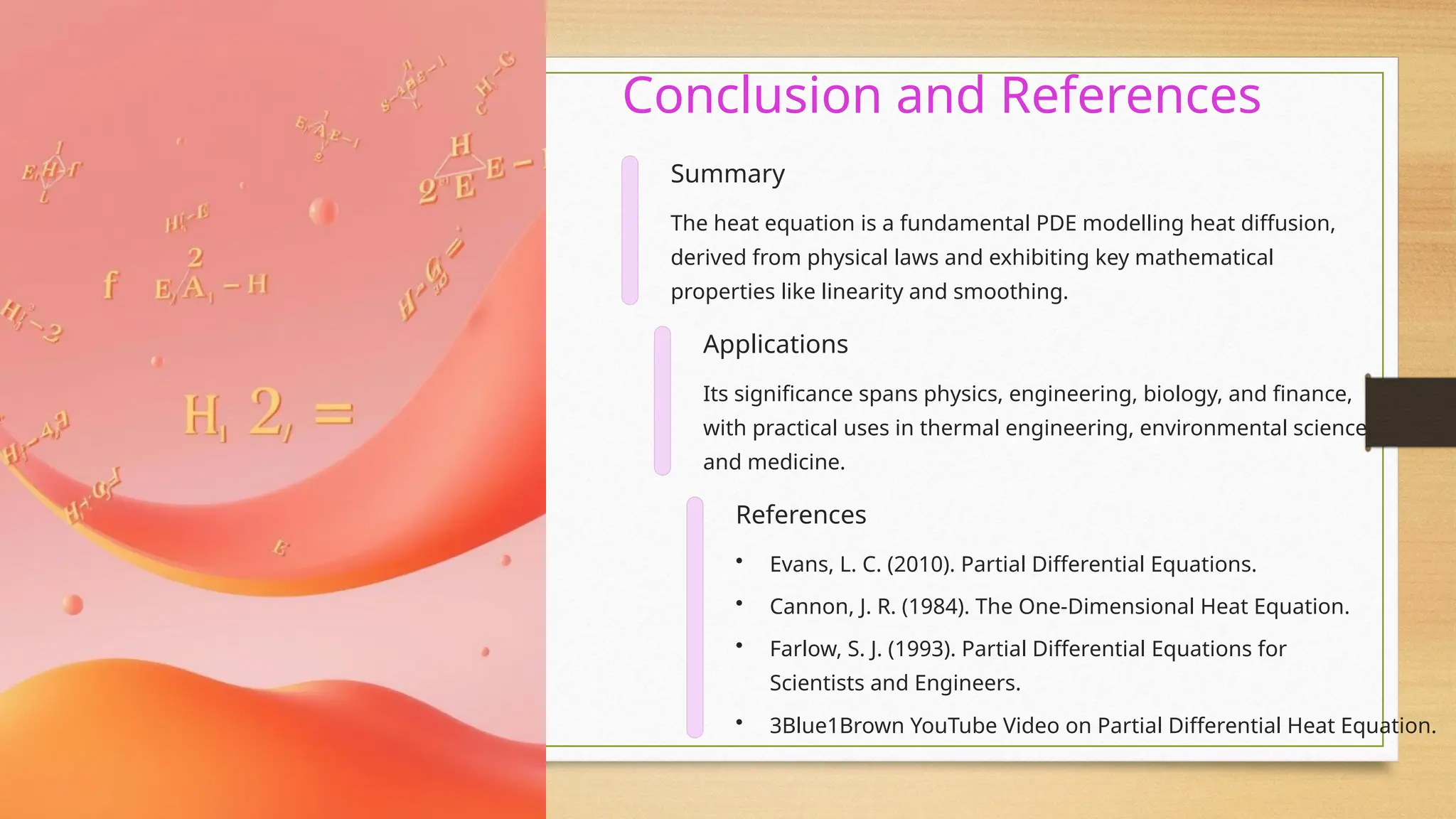Conclusion and References
Summary
The heat equation is a fundamental PDE modelling heat diffusion,
derived from physical laws and exhibiting key mathematical
properties like linearity and smoothing.
Applications
Its significance spans physics, engineering, biology, and finance,
with practical uses in thermal engineering, environmental science,
and medicine.
References
• Evans, L. C. (2010). Partial Differential Equations.
• Cannon, J. R. (1984). The One-Dimensional Heat Equation.
• Farlow, S. J. (1993). Partial Differential Equations for
Scientists and Engineers.
• 3Blue1Brown YouTube Video on Partial Differential Heat Equation.
 