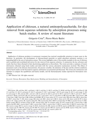 Prog. Polym. Sci. 33 (2008) 399–447
Application of chitosan, a natural aminopolysaccharide, for dye
removal from aqueous solutions by adsorption processes using
batch studies: A review of recent literature
Gre´ gorio CriniÃ, Pierre-Marie Badot
Department of Chrono-Environment, University of Franche-Comte´, UMR UFC/CNRS 6565, Place Leclerc, 25000 Besanc-on, France
Received 21 December 2006; received in revised form 9 November 2007; accepted 9 November 2007
Available online 17 November 2007
Abstract
Application of chitinous products in wastewater treatment has received considerable attention in recent years in the
literature. In particular, the development of chitosan-based materials as useful adsorbent polymeric matrices is an
expanding ﬁeld in the area of adsorption science. This review highlights some of the notable examples in the use of chitosan
and its grafted and crosslinked derivatives for dye removal from aqueous solutions. It summarizes the key advances and
results that have been obtained in their decolorizing application as biosorbents. The review provides a summary of recent
information obtained using batch studies and deals with the various adsorption mechanisms involved. The effects of
parameters such as the chitosan characteristics, the process variables, the chemistry of the dye and the solution conditions
used in batch studies on the biosorption capacity and kinetics are presented and discussed. The review also summarizes and
attempts to compare the equilibrium and kinetic models, and the thermodynamic studies reported for biosorption onto
chitosan.
r 2007 Elsevier Ltd. All rights reserved.
Keywords: Chitosan; Biosorption; Dyes; Batch process; Modeling and thermochemistry of biosorption
ARTICLE IN PRESS
www.elsevier.com/locate/ppolysci
0079-6700/$ - see front matter r 2007 Elsevier Ltd. All rights reserved.
doi:10.1016/j.progpolymsci.2007.11.001
Abbreviation: AB, acid blue; AB 1, acid black 1; AB 15, acid blue 15; AB 25, acid blue 25; AB 40, acid blue 40; AB 62, acid blue 62; AB
113, acid blue 113; AG 25, acid green 25; AG 27, acid green 27; AO 7, acid orange 7; AO 10, acid orange 10; AO 12, acid orange 12; AO
51, acid orange 51; AR, acid red; AR 1, acid red 1; AR 14, acid red 14; AR 18, acid red 18; AR 73, acid red 73; AR 27, acid red 27; AR 87,
acid red 87; AR 88, acid red 88; AR 138, acid red 138; AV 5, acid violet 5; AY 25, acid yellow 25; BB, basic blue; BB 1, basic brown 1; BB
3, basic blue 3; BB 9, basic blue 9; BR, brilliant red M5BR2; BY 45, basic yellow 45; CV, crystal violet; DB, direct blue; DB 14, direct blue
14; DB 71, direct blue 71; DO, direct orange; DR, direct red; DR 2, direct red 2; DR 81, direct red 81; DS, direct scarlet B; DY 4, direct
yellow 4; IC, indigo carmine; IR, iragalon rubine RL; MB, maxilon blue 4GL; MB 29, mordant blue 29; MB 33, mordant brown 33; MO,
methyl orange; MO 10, mordant orange 10; MY, metanil yellow; MY 30, mordant yellow 30; O II, orange II; Rb 5, reactive blue 5; RB,
reactive blue RN; RB 5, reactive black 5; RB 2, reactive blue 2; RB 15, reactive blue 15; RB 19, reactive blue 19; RB 222, reactive blue 222;
RO, reactive orange; RO 16, reactive orange 16; R 6G, rhodamine 6G; RR, reactive red; RR B, reactive red RB; RR 2, reactive red 2; RR
141, reactive red 141; RR 189, reactive red 189; RR 195, reactive red 195; RR 222, reactive red 222; RTB, reactive T-blue; RY, reactive
yellow GR; RY 2, reactive yellow 2; RY 86, reactive yellow 86; RY 145, reactive yellow 145.
ÃCorresponding author. Tel.: +33 3 81 66 57 01; fax: +33 3 81 66 57 97.
E-mail address: gregorio.crini@univ-fcomte.fr (G. Crini).
 