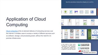 Application of Cloud
Computing
Cloud computing is the on-demand delivery of computing services over
the internet. It enables users to access a variety of different services such
as software, storage, and processing power, without the need for on-
premise infrastructure.
 