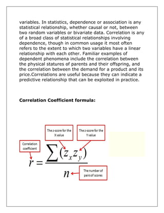 variables. In statistics, dependence or association is any
statistical relationship, whether causal or not, between
two random variables or bivariate data. Correlation is any
of a broad class of statistical relationships involving
dependence, though in common usage it most often
refers to the extent to which two variables have a linear
relationship with each other. Familiar examples of
dependent phenomena include the correlation between
the physical statures of parents and their offspring, and
the correlation between the demand for a product and its
price.Correlations are useful because they can indicate a
predictive relationship that can be exploited in practice.
Correlation Coefficient formula:
 