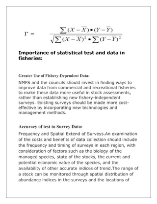 Importance of statistical test and data in
fisheries:
Greater Use of Fishery-Dependent Data:
NMFS and the councils should invest in finding ways to
improve data from commercial and recreational fisheries
to make these data more useful in stock assessments,
rather than establishing new fishery-independent
surveys. Existing surveys should be made more cost-
effective by incorporating new technologies and
management methods.
Accuracy of test to Survey Data:
Frequency and Spatial Extend of Surveys.An examination
of the costs and benefits of data collection should include
the frequency and timing of surveys in each region, with
consideration of factors such as the biology of the
managed species, state of the stocks, the current and
potential economic value of the species, and the
availability of other accurate indices of trend.The range of
a stock can be monitored through spatial distribution of
abundance indices in the surveys and the locations of
 