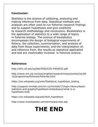 Conclusion:
Statistics is the science of collecting, analyzing and
making inference from data. Statistical methods and
analyses are often used to run fisheries research findings
and to support hypotheses and give credibility
to research methodology and conclusions. Biostatistics is
the application of statistics to a wide range of topics
in fisheries biology. The science of biostatistics
encompasses the design of biological experiments of
fishery; the collection, summarization, and analysis of
data from those experiments; and the interpretation of,
and inference from, the results.so statistical application
and test are inextricably involved in fisheries science.
Reference:
http://sfrc.ufl.edu/syllabi/FAS5335c-FAS4932.pdf
http://www.mn.uio.no/cees/english/research/news/events/isec20
12/programme/fisheries/fisheries.html
https://en.wikipedia.org/wiki/Statistical_hypothesis_testing
http://support.minitab.com/en-us/minitab/17/topic-library/basic-
statistics-and-graphs/hypothesis-tests/basics/what-is-a-
hypothesis-test/
https://en.wikipedia.org/wiki/Null_hypothesis
http://www.investopedia.com/terms/p/p-test.asp
THE END
 