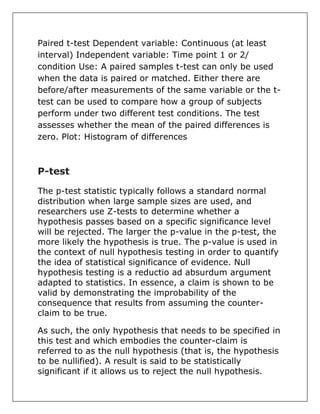 Paired t-test Dependent variable: Continuous (at least
interval) Independent variable: Time point 1 or 2/
condition Use: A paired samples t-test can only be used
when the data is paired or matched. Either there are
before/after measurements of the same variable or the t-
test can be used to compare how a group of subjects
perform under two different test conditions. The test
assesses whether the mean of the paired differences is
zero. Plot: Histogram of differences
P-test
The p-test statistic typically follows a standard normal
distribution when large sample sizes are used, and
researchers use Z-tests to determine whether a
hypothesis passes based on a specific significance level
will be rejected. The larger the p-value in the p-test, the
more likely the hypothesis is true. The p-value is used in
the context of null hypothesis testing in order to quantify
the idea of statistical significance of evidence. Null
hypothesis testing is a reductio ad absurdum argument
adapted to statistics. In essence, a claim is shown to be
valid by demonstrating the improbability of the
consequence that results from assuming the counter-
claim to be true.
As such, the only hypothesis that needs to be specified in
this test and which embodies the counter-claim is
referred to as the null hypothesis (that is, the hypothesis
to be nullified). A result is said to be statistically
significant if it allows us to reject the null hypothesis.
 