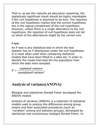 That is, as per the reductio ad absurdum reasoning, the
statistically significant result should be highly improbable
if the null hypothesis is assumed to be true. The rejection
of the null hypothesis implies that the correct hypothesis
lies in the logical complement of the null hypothesis.
However, unless there is a single alternative to the null
hypothesis, the rejection of null hypothesis does not tell
us which of the alternatives might be the correct one.
F test:
An F-test is any statistical test in which the test
statistic has an F-distribution under the null hypothesis.
It is most often used when comparing statistical
models that have been fitted to a data set, in order to
identify the model that best fits the population from
which the data were sampled.
Analysis of variance(ANOVA)
Biologist and statistician Ronald Fisher developed the
ANOVA models
Analysis of variance (ANOVA) is a collection of statistical
models used to analyze the differences among group
means and their associated procedures (such as
"variation" among and between groups), developed by
statistician and evolutionary biologist Ronald Fisher. In
 