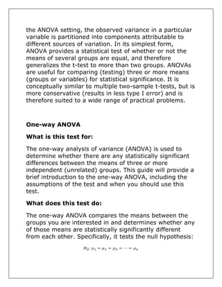 the ANOVA setting, the observed variance in a particular
variable is partitioned into components attributable to
different sources of variation. In its simplest form,
ANOVA provides a statistical test of whether or not the
means of several groups are equal, and therefore
generalizes the t-test to more than two groups. ANOVAs
are useful for comparing (testing) three or more means
(groups or variables) for statistical significance. It is
conceptually similar to multiple two-sample t-tests, but is
more conservative (results in less type I error) and is
therefore suited to a wide range of practical problems.
One-way ANOVA
What is this test for:
The one-way analysis of variance (ANOVA) is used to
determine whether there are any statistically significant
differences between the means of three or more
independent (unrelated) groups. This guide will provide a
brief introduction to the one-way ANOVA, including the
assumptions of the test and when you should use this
test.
What does this test do:
The one-way ANOVA compares the means between the
groups you are interested in and determines whether any
of those means are statistically significantly different
from each other. Specifically, it tests the null hypothesis:
 