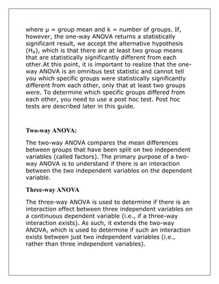 where µ = group mean and k = number of groups. If,
however, the one-way ANOVA returns a statistically
significant result, we accept the alternative hypothesis
(HA), which is that there are at least two group means
that are statistically significantly different from each
other.At this point, it is important to realize that the one-
way ANOVA is an omnibus test statistic and cannot tell
you which specific groups were statistically significantly
different from each other, only that at least two groups
were. To determine which specific groups differed from
each other, you need to use a post hoc test. Post hoc
tests are described later in this guide.
Two-way ANOVA:
The two-way ANOVA compares the mean differences
between groups that have been split on two independent
variables (called factors). The primary purpose of a two-
way ANOVA is to understand if there is an interaction
between the two independent variables on the dependent
variable.
Three-way ANOVA
The three-way ANOVA is used to determine if there is an
interaction effect between three independent variables on
a continuous dependent variable (i.e., if a three-way
interaction exists). As such, it extends the two-way
ANOVA, which is used to determine if such an interaction
exists between just two independent variables (i.e.,
rather than three independent variables).
 