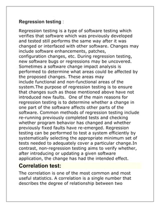Regression testing :
Regression testing is a type of software testing which
verifies that software which was previously developed
and tested still performs the same way after it was
changed or interfaced with other software. Changes may
include software enhancements, patches,
configuration changes, etc. During regression testing,
new software bugs or regressions may be uncovered.
Sometimes a software change impact analysis is
performed to determine what areas could be affected by
the proposed changes. These areas may
include functional and non-functional areas of the
system.The purpose of regression testing is to ensure
that changes such as those mentioned above have not
introduced new faults. One of the main reasons for
regression testing is to determine whether a change in
one part of the software affects other parts of the
software. Common methods of regression testing include
re-running previously completed tests and checking
whether program behavior has changed and whether
previously fixed faults have re-emerged. Regression
testing can be performed to test a system efficiently by
systematically selecting the appropriate minimum set of
tests needed to adequately cover a particular change.In
contrast, non-regression testing aims to verify whether,
after introducing or updating a given software
application, the change has had the intended effect.
Correlation test:
The correlation is one of the most common and most
useful statistics. A correlation is a single number that
describes the degree of relationship between two
 
