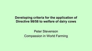 Developing criteria for the application of
Directive 98/58 to welfare of dairy cows
Peter Stevenson
Compassion in World Farming
 