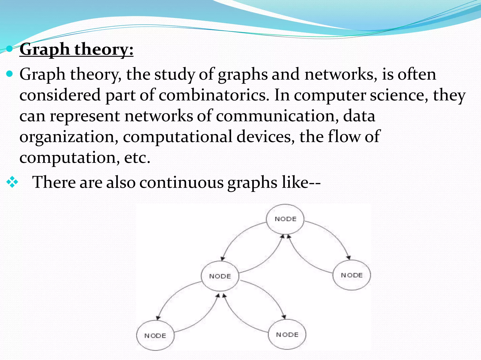  Graph theory:
 Graph theory, the study of graphs and networks, is often
considered part of combinatorics. In computer science, they
can represent networks of communication, data
organization, computational devices, the flow of
computation, etc.
 There are also continuous graphs like--
 