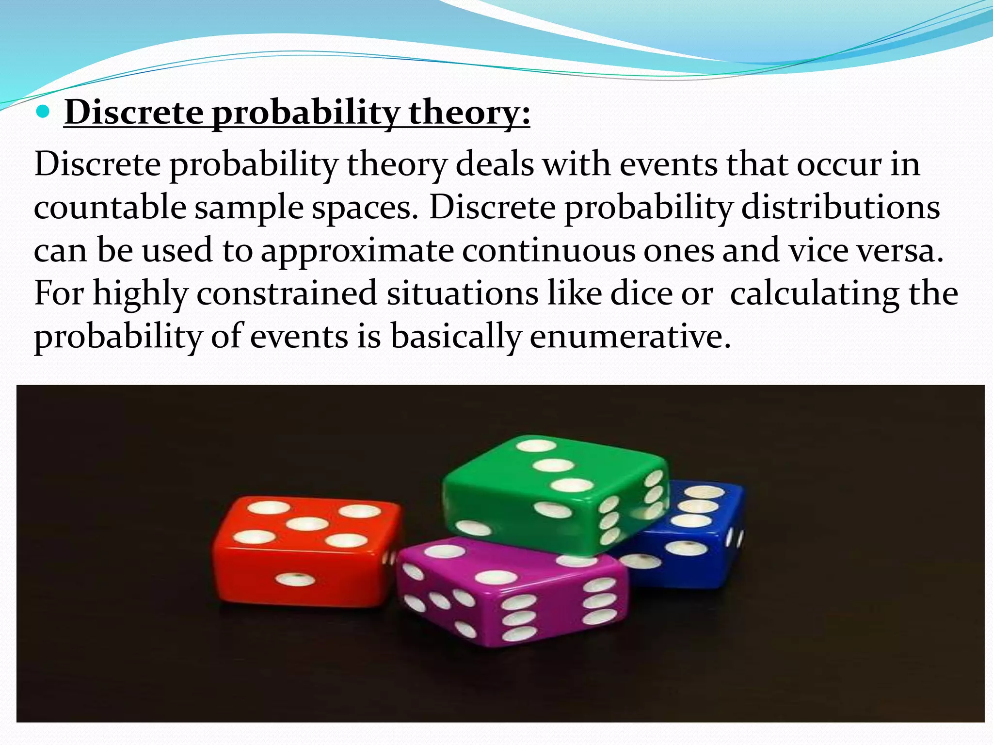  Discrete probability theory:
Discrete probability theory deals with events that occur in
countable sample spaces. Discrete probability distributions
can be used to approximate continuous ones and vice versa.
For highly constrained situations like dice or calculating the
probability of events is basically enumerative.
 