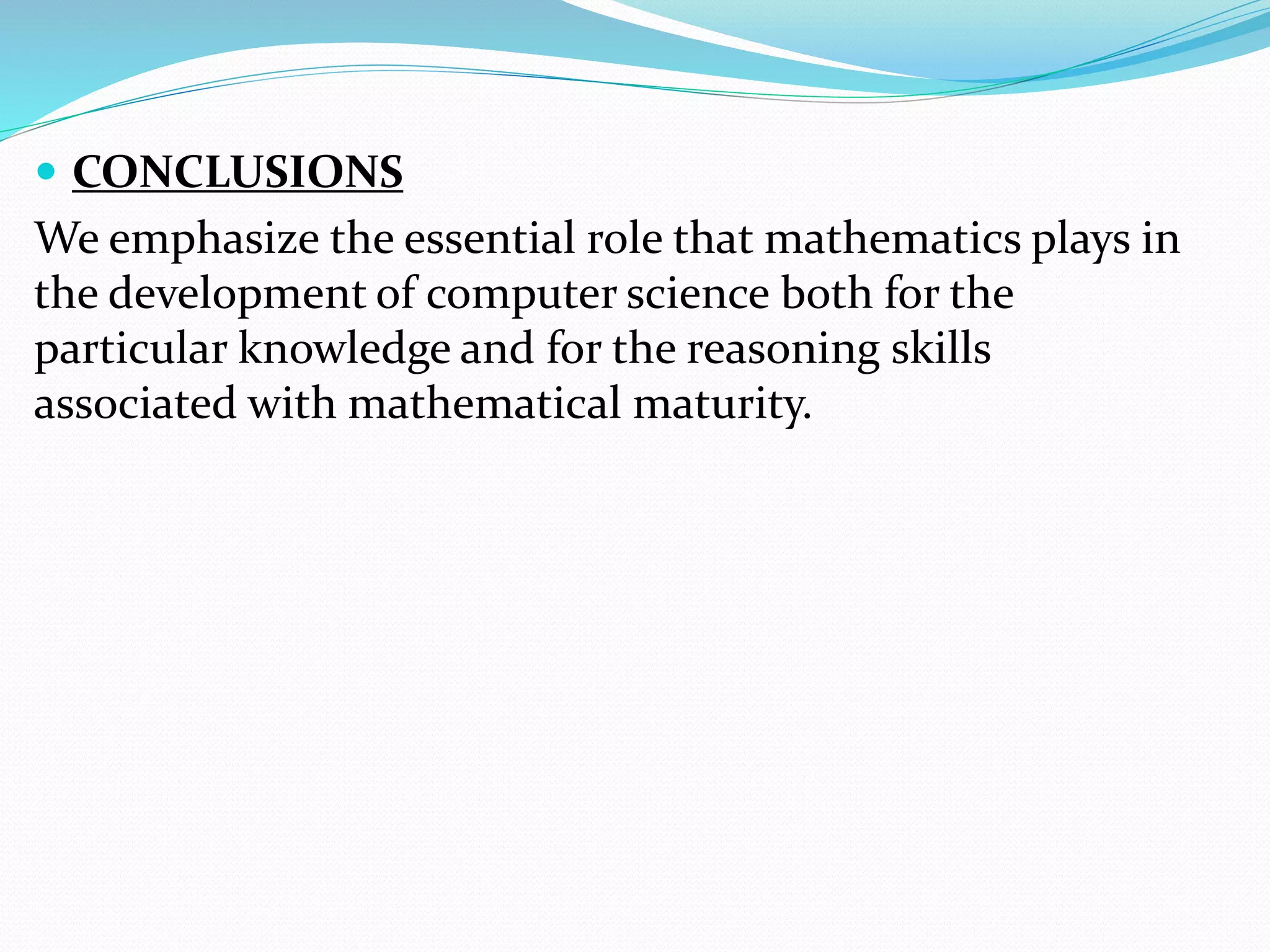  CONCLUSIONS
We emphasize the essential role that mathematics plays in
the development of computer science both for the
particular knowledge and for the reasoning skills
associated with mathematical maturity.
 