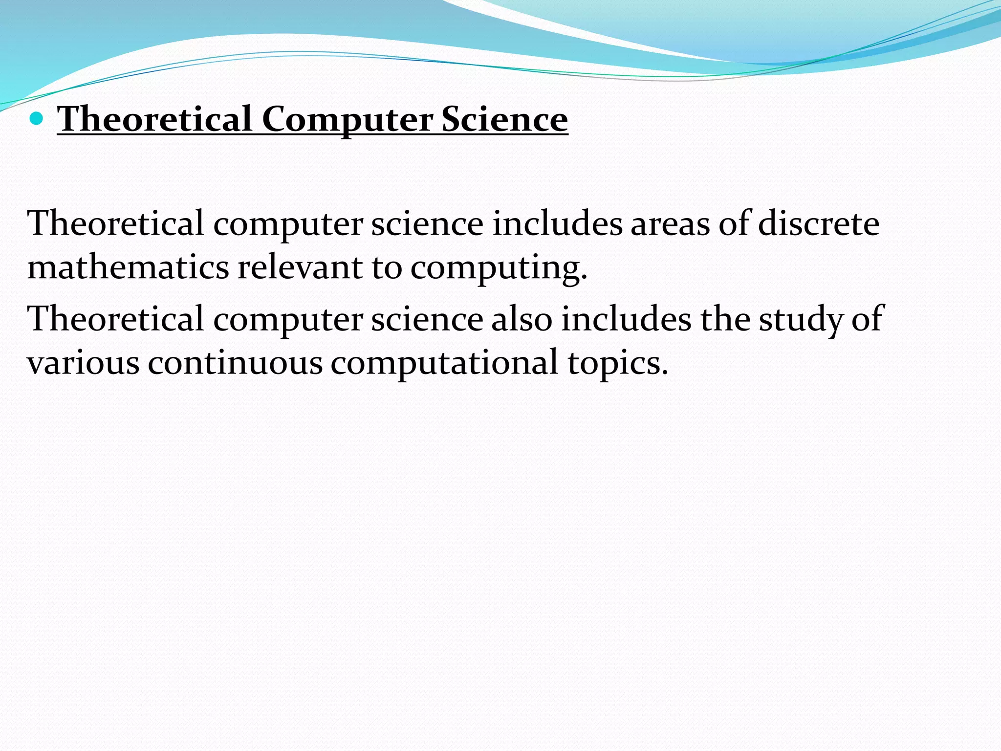  Theoretical Computer Science
Theoretical computer science includes areas of discrete
mathematics relevant to computing.
Theoretical computer science also includes the study of
various continuous computational topics.
 