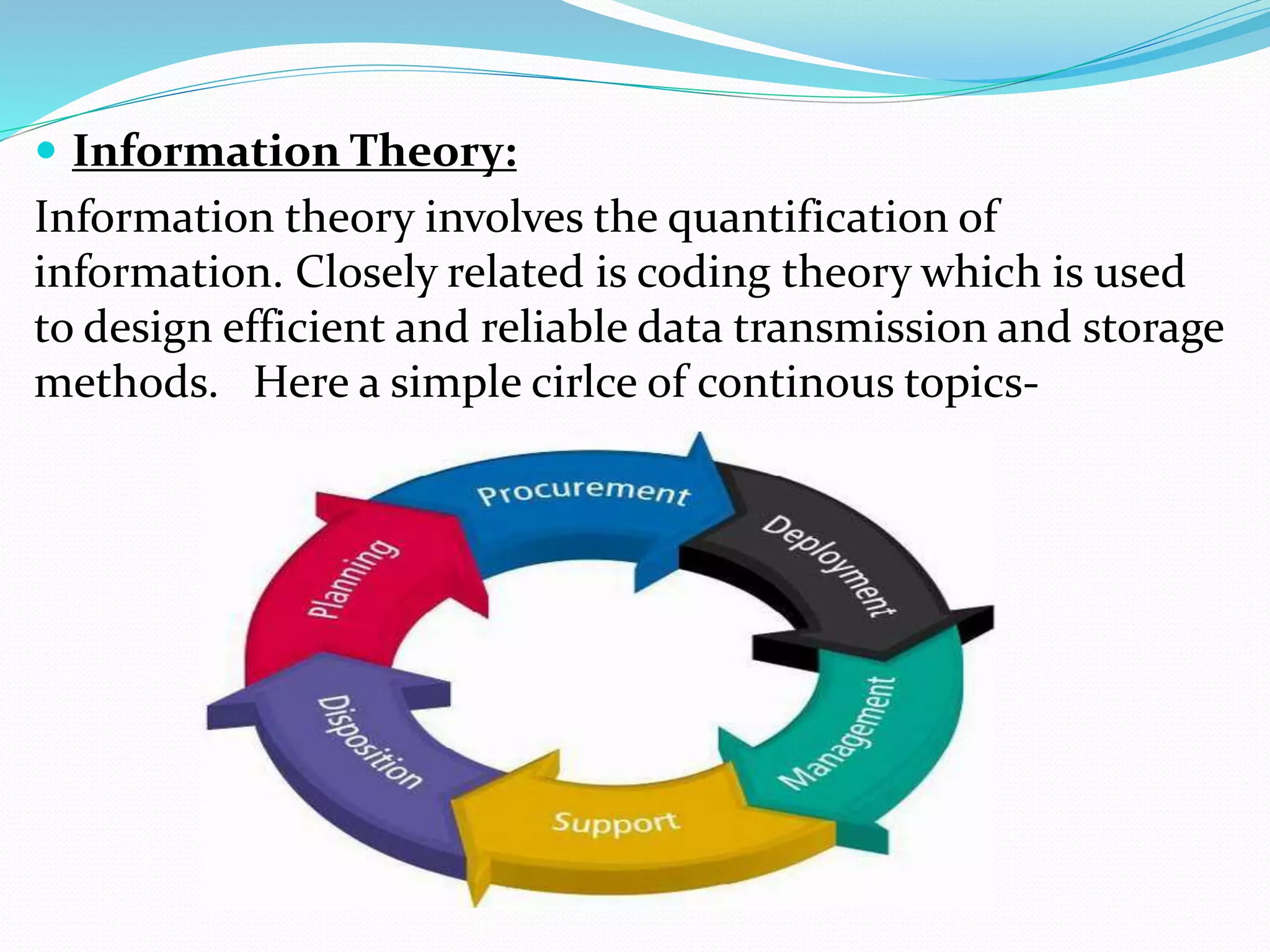  Information Theory:
Information theory involves the quantification of
information. Closely related is coding theory which is used
to design efficient and reliable data transmission and storage
methods. Here a simple cirlce of continous topics-
 