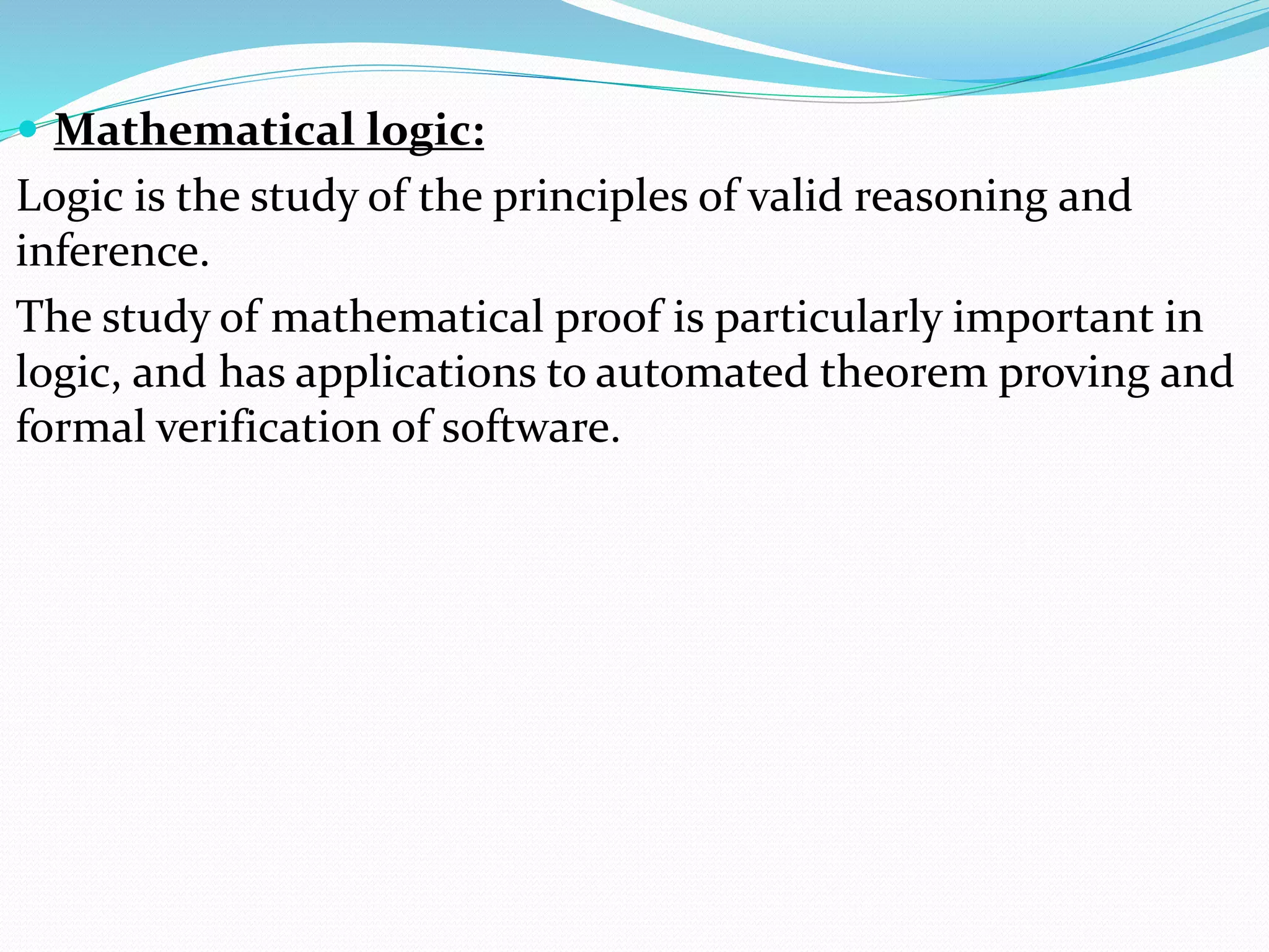  Mathematical logic:
Logic is the study of the principles of valid reasoning and
inference.
The study of mathematical proof is particularly important in
logic, and has applications to automated theorem proving and
formal verification of software.
 