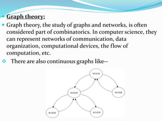  Graph theory:
 Graph theory, the study of graphs and networks, is often
considered part of combinatorics. In computer science, they
can represent networks of communication, data
organization, computational devices, the flow of
computation, etc.
 There are also continuous graphs like--
 