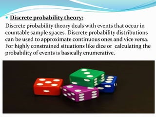  Discrete probability theory:
Discrete probability theory deals with events that occur in
countable sample spaces. Discrete probability distributions
can be used to approximate continuous ones and vice versa.
For highly constrained situations like dice or calculating the
probability of events is basically enumerative.
 