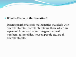  What is Discrete Mathematics ?
Discrete mathematics is mathematics that deals with
discrete objects. Discrete objects are those which are
separated from each other. Integers ,rational
numbers, automobiles, houses, people etc. are all
discrete objects.
 