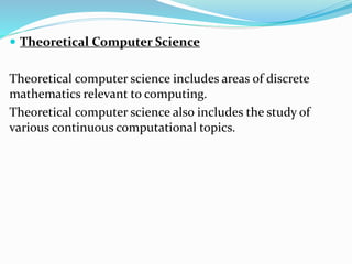  Theoretical Computer Science
Theoretical computer science includes areas of discrete
mathematics relevant to computing.
Theoretical computer science also includes the study of
various continuous computational topics.
 